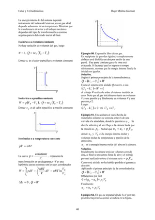 Calor y Termodinámica Hugo Medina Guzmán
40
La energía interna U del sistema depende
únicamente del estado del sistema, en un gas ideal
depende solamente de su temperatura. Mientras que
la transferencia de calor o el trabajo mecánico
dependen del tipo de transformación o camino
seguido para ir del estado inicial al final.
Isocórico o a volumen constante
No hay variación de volumen del gas, luego
W = 0, ( )
A
B
V T
T
nc
Q −
=
Donde cV es el calor específico a volumen constante
Isobárico o a presión constante
( )
A
B V
V
p
W −
= , ( )
A
B
p T
T
nc
Q −
=
Donde p
c es el calor específico a presión constante
Isotérmico o a temperatura constante
nRT
pV =
La curva
V
p
constante
= , representa la
transformación en un diagrama p –V es una
hipérbola cuyas asíntotas son los ejes coordenados
∫
=
B
A
V
V
pdV
W = ∫
B
A
V
V
dV
V
nRT
=
A
B
V
V
nRT ln
0
=
ΔU , W
Q =
Ejemplo 80. Expansión libre de un gas.
Un recipiente de paredes rígidas y completamente
aisladas está dividido en dos por medio de una
pared. Una parte contiene gas y la otra está
evacuada. Si la pared que los separa se rompe
súbitamente, mostrar que la energía interna final y la
inicial son iguales.
Solución.
Según el primer principio de la termodinámica:
( ) W
U
U
Q +
−
= 1
2
Como el sistema está aislado Q es cero, o sea
( ) 0
1
2 =
+
− W
U
U
el trabajo W realizado sobre el sistema también es
cero. Note que el gas inicialmente tenía un volumen
V y una presión p y finalmente un volumen V y una
presión p/2.
Luego:
( ) 0
1
2 =
−U
U ⇒ 1
2 U
U =
Ejemplo 81. Una cámara al vacío hecha de
materiales aislantes se conecta a través de una
válvula a la atmósfera, donde la presión es p o . Se
abre la válvula y el aire fluye a la cámara hasta que
la presión es 0
p . Probar que 0
0 V
p
u
u o
f +
= ,
donde 0
u y 0
V es la energía interna molar y
volumen molar de temperatura y presión de la
atmósfera.
f
u es la energía interna molar del aire en la cámara.
Solución.
Inicialmente la cámara tenía un volumen cero de
aire, al final se encuentra llena de aire y el trabajo
por mol realizado sobre el sistema sería 0
V
po
− .
Como está aislado no ha habido pérdida ni ganancia
de calor.
Aplicando el primer principio de la termodinámica:
( ) W
U
U
Q +
−
= 1
2
Obtenemos por mol
( ) 0
0
0 V
p
u
u o
f −
−
=
Finalmente:
0
0 V
p
u
u o
f +
=
Ejemplo 82. Un gas se expande desde I a F por tres
posibles trayectorias como se indica en la figura.
 