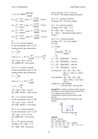 Calor y Termodinámica Hugo Medina Guzmán
43
1
=
n ,
mol.K
litro.atm
0821
,
0
=
R
En a
⎩
⎨
⎧
=
=
litros
10
atm
2
a
a
V
p Luego
0821
,
0
10
2×
=
T = 243,6 K
En b
⎩
⎨
⎧
=
=
litros
30
atm
2
b
b
V
p Luego
0821
,
0
30
2×
=
T = 730,8 K
En c
⎩
⎨
⎧
=
=
litros
30
atm
1
c
c
V
p
Luego
0821
,
0
30
1×
=
T = 365,4 K
En d
⎩
⎨
⎧
=
=
litros
10
atm
1
d
d
V
p
Luego
0821
,
0
10
1×
=
T = 121,8 K
b)
De b
a → (presión constante)
El calor suministrado es T
C
Q p Δ
=
Siendo gas ideal (gas monoatómico)
nR
Cp
2
5
=
Como 1
=
n , y
K
mol
cal
2
=
R ⇒
K
cal
5
=
p
C
T
Δ = 730,8 – 243,6 = 487,2 K
( )( )
2
,
487
5
=
Q = 2436 calorías
De c
b → (volumen constante)
El calor suministrado es T
C
Q V Δ
=
Siendo gas ideal (gas monoatómico)
nR
Cp
2
3
=
Como 1
=
n , y
K
mol
cal
2
=
R
⇒
K
cal
3
=
p
C
T
Δ = 365,4 – 730,8 = -365,4 K
( )( )
4
,
365
3 −
=
Q = -1096,2 calorías
De d
c → (presión constante)
El calor suministrado es T
C
Q p Δ
=
T
Δ = 121,8 – 365,4 = - 243,6 K
( )( )
6
,
243
5 −
=
Q = -1218 calorías
De a
d → (volumen constante)
El calor suministrado es T
C
Q V Δ
=
T
Δ = 243,6 – 121,8 = 121,8 K
( )( )
8
,
121
3
=
Q = 365,4 calorías
c)
De b
a → (presión constante)
El trabajo es ( )
a
b V
V
p
W −
=
( )
10
30
2 −
=
W = 40 litro atm
Como 1 litro-atm = 101,3 J = 24,2 cal:
W = 4052 J = 968 calorías (trabajo del sistema)
De c
b → (volumen constante)
El trabajo es 0
=
W , (no hay trabajo).
De d
c → (presión constante)
El trabajo es ( )
c
d V
V
p
W −
=
( )
30
10
1 −
=
W = - 20 litro atm
W = - 2026 J = - 484 calorías (trabajo sobre el
sistema)
De a
d → (volumen constante)
El trabajo es 0
=
W , (no hay trabajo).
d) Como
nRT
U
2
3
=
= ( ) T
⎟
⎠
⎞
⎜
⎝
⎛
K
mol
cal
2
mol
1
2
3
= T
3
a
a T
U 3
= = ( )
K
6
,
243
3 = 730,8 cal
b
b T
U 3
= = ( )
K
8
,
730
3 = 2192,4 K
c
c T
U 3
= = ( )
K
4
,
365
3 = 1096,2 K
d
d T
U 3
= = ( )
K
8
,
121
3 = 365,4 K
e) Trabajo neto = da
cd
bc
ab W
W
W
W +
+
+
= 4052 + 0 – 2026 + 0 = 2026 J
= 487 cal
Calor absorbido = da
cd
bc
ab Q
Q
Q
Q +
+
+
= 2436 – 1096,2 – 1218 +365,4
= 487 cal
Trabajo neto = calor absorbido
= Calor que entra – calor que sale.
Ejemplo 87. Considere el proceso cíclico descrito
en la figura. Si Q es negativo para el proceso BC y
ΔU es negativo para el proceso CA:
a) determine los signos de Q asociados a cada
proceso.
b) determine los signos de W asociados a cada
proceso.
Solución.
a) QAB = positivo
QBC = negativo (Dato)
(UC –UB) = QBC -WBC = QCA = negativo
(UA –UB) = QCA - WCA ⇒ = QCA = (UA –UC) +
WCA = (-) + (-) = negativo
 