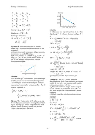Calor y Termodinámica Hugo Medina Guzmán
45
b
a T
p
T
p 2
1
= →
b
a
T
T
p
p
=
2
1
y
c
d T
p
T
p 2
1
= →
c
d
T
T
p
p
=
2
1
c
d
b
a
T
T
T
T
= → d
b
c
a T
T
T
T =
Con Tb = Td ⇒
2
b
c
a T
T
T =
Finalmente b
c
a T
T
T =
Con lo que obtenemos
( )
c
a
a
c T
T
T
T
R
W 2
−
+
=
= ( )2
a
c T
T
R −
Ejemplo 90. Una cantidad de aire se lleva del
estado a al b siguiendo una trayectoria recta en una
gráfica pV.
a) En este proceso ¿la temperatura del gas: aumenta,
disminuye o no cambia? Explique.
b) Si V = 0,0700 m3
, Vb = 0,1100 m3
, pa = 1,00 x l05
Pa y pb = 1,40 x l05
Pa, ¿cuánto trabajo efectúa el
gas en este proceso. Suponga que el gas tiene
comportamiento ideal.
Solución.
a) El producto pV se incrementa, y aun para un gas
no ideal, esto indica un incremento de temperatura.
b) El trabajo es el área encerrada bajo la línea que
representa el proceso y las verticales en a
V y b
V . El
área del trapezoide es:
)
)(
(
2
1
a
b
a
b V
V
p
p −
+
= )
(0,0400
)
10
40
,
2
(
2
1 5
× = 400 J
Ejemplo 91. Cuatro moles de O2 se llevan de A a
B con el proceso que muestra en una gráfica pV de la
figura. Suponga que el tiene comportamiento ideal.
Calcule el flujo de calor Q durante este proceso.
¿Entra calor en el gas o sale de él?
Solución.
El trabajo es el área bajo la trayectoria de A a B en
el gráfico pV . El volumen disminuye, tal que W <
0.
)
)(0,60
10
150
10
500
( 3
3
2
1
×
+
×
−
=
W
= - 1,95 x 105
J
T
nC
U V Δ
=
Δ
Con , 2
2
2
1
1
1
nR
V
P
T
nR
V
p
T =
=
⇒
nR
V
p
V
p
T
T
T 1
1
2
2
1
2
−
=
−
=
Δ
)
( 1
1
2
2 V
p
V
p
R
C
U V
−
⎟
⎠
⎞
⎜
⎝
⎛
=
Δ
( )( ) ( )( )
[ ]
80
,
0
10
5
,
1
20
,
0
10
5
315
,
8
85
,
20 5
5
×
−
×
⎟
⎠
⎞
⎜
⎝
⎛
=
ΔU
= -5,015 x 104
J
Luego W
Q
U −
=
Δ
⇒ W
U
Q +
Δ
= = - 0,5015 x 105
- 1,95 x 105
= - 2,45 x 105
Q es negativo, el calor fluye fuera del gas.
Ejemplo 92. Sea 20,9 J el calor añadido a
determinado gas ideal. Como resultado, su volumen
cambia de 63,0 a 113 cm3
mientras que la presión
permanece constante a 1,00 atm.
a) ¿En cuánto cambió la energía interna del gas?
b) Si la cantidad de gas presente es de 2,00 x 10-3
mol, halle la capacidad calorífica molar a presión
constante.
c) Halle la capacidad calorífica molar a volumen
constante.
Solución.
a) W
Q
U −
=
Δ
Q = 20,9 J,
)
( 1
2 V
V
p
W −
= ⇒
3
6
2
5
10
)
63
113
(
10
013
,
1 m
m
N
W −
×
−
×
=
W = 5,06 J
b) )
( 1
2 T
T
nC
Q p −
=
31
,
8
10
00
,
2
10
63
10
013
,
1
3
.
6
5
1
1
1
×
×
×
×
×
=
=
−
nR
V
p
T = 384 K
 