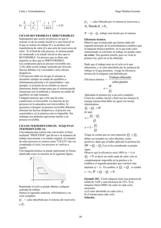 Calor y Termodinámica Hugo Medina Guzmán
50
b)
1
−
⎟
⎟
⎠
⎞
⎜
⎜
⎝
⎛
=
γ
f
i
i
f
V
V
T
T
=
4
,
0
12
,
0
1
⎟
⎠
⎞
⎜
⎝
⎛
= 2,33
CICLOS REVERSIBLES E IRREVERSIBLES
Supongamos que ocurre un proceso en que el
sistema va de un estado inicial (i) a otro final (f) en
el que se realiza un trabajo W y se produce una
transferencia de calor Q a una serie de reservorios de
calor. Si al final de este proceso, el sistema puede
ser restaurado a su estado inicial se dice que es
REVERSIBLE. Un proceso que no llena este
requisito se dice que es IRREVERSIBLE.
Las condiciones para un proceso reversible son:
1) No debe existir trabajo realizado por fricción,
fuerzas debidas a la viscosidad u otros efectos
disipativos.
2) El proceso debe ser tal que el sistema se
encuentre siempre en estado de equilibrio o
infinitamente próximo a él (cuasiestático - por
ejemplo, si el pistón de un cilindro se mueve
lentamente dando tiempo para que el sistema pueda
interactuar con el ambiente y alcanzar un estado de
equilibrio en todo instante).
Cualquier proceso que viole una de estas
condiciones es irreversible. La mayoría de los
procesos en la naturaleza son irreversibles. Si
queremos conseguir un proceso reversible debemos
eliminar las fuerzas disipativas y el proceso sea
cuasiestático, en la práctica esto es imposible. Sin
embargo nos podemos aproximar mucho a un
proceso reversible.
CICLOS TERMODINÁMICOS. MÁQUINAS
TERMODINÁMICAS.
Una máquina que realiza esta conversión, lo hace
mediante "PROCESOS" que llevan a la sustancia de
trabajo nuevamente a su estado original, al conjunto
de estos procesos se conoce como "CICLO" una vez
completado el ciclo, los procesos se vuelven a
repetir.
Una máquina térmica se puede representar en forma
idealizada como se muestra en la siguiente figura.
Repitiendo el ciclo se puede obtener cualquier
cantidad de trabajo.
Damos la siguiente notación, refiriéndonos a un
ciclo completo.
Q1 = calor absorbido por el sistema del reservorio
a 1
θ .
Q 2 = calor liberado por el sistema al reservorio a
2
1
2 Donde θ
θ
θ > .
W = Q1 – Q2 trabajo neto hecho por el sistema.
Eficiencia térmica.
Observe que el enunciado que hemos dado del
segundo principio de la termodinámica establece que
la máquina térmica perfecta en la que todo calor
suministrado se convierte en trabajo sin perder calor,
no existe. Nos gustaría tenerla, pues no viola la
primera ley, pero no se ha obtenido.
Dado que el trabajo neto en el ciclo es lo que
obtenemos, y el calor absorbido por la sustancia de
trabajo es lo que ponemos. Luego la eficiencia
térmica de la máquina está definida por:
Eficiencia térmica =
puesto
calor
obtenido
Trabajo
1
Q
W
e =
Aplicando la primera ley a un ciclo completo.
Como los estados inicial y final son los mismos la
energía interna final debe ser igual a la inicial,
obteniéndose
W
Q
Q =
− 2
1
de aquí
1
2
1
Q
Q
Q
e
−
=
1
2
1
Q
Q
e −
=
Tenga en cuenta que en esta expresión 1
Q y 2
Q
deben ser tomados en valor absoluto, como
positivos, dado que al haber aplicado la primera ley
( )
2
1 Q
Q
W −
= ya se ha considerado su propio
signo.
Observe que la eficiencia sería 100% (e = 1) si
0
2 =
Q es decir sin ceder nada de calor, esto es
completamente imposible en la práctica y lo
establece el segundo principio que veremos más
adelante (e < 1). En cambio, si 1
2 Q
Q = se tendrá
e = 0 y 0
2
1 =
−
= Q
Q
W .
Ejemplo 102. Cierta máquina tiene una potencia de
salida de 5 kW y una eficiencia de 25%. Si la
máquina libera 8000 J de calor en cada ciclo,
encuentre:
a) el calor absorbido en cada ciclo y
b) el tiempo para cada ciclo.
Solución.
 