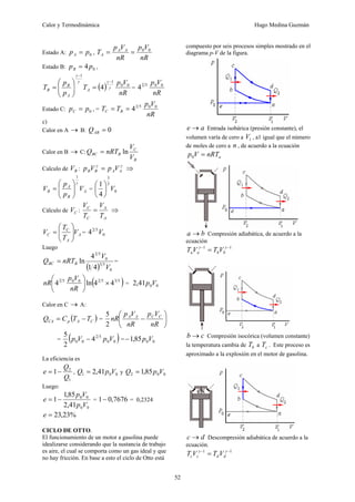 Calor y Termodinámica Hugo Medina Guzmán
52
Estado A: 0
p
pA = ,
nR
V
p
nR
V
p
T A
A
A
0
0
=
=
Estado B: 0
4p
pB = ,
( )
nR
V
p
T
p
p
T A
A
B
B
0
0
1
1
4 γ
γ
γ
γ
−
−
=
⎟
⎟
⎠
⎞
⎜
⎜
⎝
⎛
= =
nR
V
p 0
0
5
2
4
Estado C: 0
p
pC = , =
nR
V
p
T
T B
C
0
0
5
2
4
=
=
c)
Calor en A → B: 0
=
AB
Q
Calor en B → C:
B
C
B
BC
V
V
nRT
Q ln
=
Calculo de B
V :
γ
γ
A
A
B
B V
p
V
p = ⇒
A
B
A
B V
p
p
V
γ
1
⎟
⎟
⎠
⎞
⎜
⎜
⎝
⎛
= = 0
5
3
4
1
V
⎟
⎠
⎞
⎜
⎝
⎛
Cálculo de C
V :
A
A
C
C
T
V
T
V
= ⇒
A
A
C
C V
T
T
V ⎟
⎟
⎠
⎞
⎜
⎜
⎝
⎛
= = 0
5
2
4 V
Luego
( ) 0
5
3
0
5
2
4
1
4
ln
V
V
nRT
Q B
BC = =
( )
5
3
5
2
0
0
5
2
4
4
ln
4 ×
⎟
⎠
⎞
⎜
⎝
⎛
nR
V
p
nR = 0
0
41
,
2 V
p
Calor en C → A:
( )
C
A
p
CA T
T
C
Q −
= = ⎟
⎠
⎞
⎜
⎝
⎛
−
nR
V
p
nR
V
p
nR C
C
A
A
2
5
= ( )
0
0
5
2
0
0 4
2
5
V
p
V
p − = 0
0
85
,
1 V
p
−
La eficiencia es
1
2
1
Q
Q
e −
= , 0
0
1 41
,
2 V
p
Q = y 0
0
2 85
,
1 V
p
Q =
Luego:
0
0
0
0
41
,
2
85
,
1
1
V
p
V
p
e −
= = 7676
,
0
1− = 0,2324
%
23
,
23
=
e
CICLO DE OTTO.
El funcionamiento de un motor a gasolina puede
idealizarse considerando que la sustancia de trabajo
es aire, el cual se comporta como un gas ideal y que
no hay fricción. En base a esto el ciclo de Otto está
compuesto por seis procesos simples mostrado en el
diagrama p-V de la figura.
a
e → Entrada isobárica (presión constante), el
volumen varía de cero a 1
V , a1 igual que el número
de moles de cero a n , de acuerdo a la ecuación
a
nRT
V
p =
0
b
a → Compresión adiabática, de acuerdo a la
ecuación
1
1 −
−
= γ
γ
b
b
a
a V
T
V
T
c
b → Compresión isocórica (volumen constante)
la temperatura cambia de b
T a c
T . Este proceso es
aproximado a la explosión en el motor de gasolina.
d
c → Descompresión adiabática de acuerdo a la
ecuación.
1
1 −
−
= γ
γ
d
d
c
c V
T
V
T
 