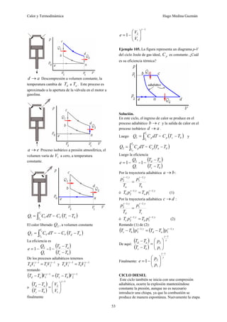 Calor y Termodinámica Hugo Medina Guzmán
53
a
d → Descompresión a volumen constante, la
temperatura cambia de d
T a a
T . Este proceso es
aproximado a la apertura de la válvula en el motor a
gasolina.
e
a → Proceso isobárico a presión atmosférica, el
volumen varía de 1
V a cero, a temperatura
constante.
dT
C
Q
c
b
T
T
V
∫
=
1 = ( )
b
c
V T
T
C −
El calor liberado 2
Q , a volumen constante
dT
C
Q
a
d
T
T
V
∫
=
2 = ( )
a
d
V T
T
C −
−
La eficiencia es
1
2
1
Q
Q
e −
= =
( )
( )
b
c
a
d
T
T
T
T
−
−
−
1
De los procesos adiabáticos tenemos
1
2
1
1
−
−
= γ
γ
V
T
V
T c
d y
1
2
1
1
−
−
= γ
γ
V
T
V
T b
a
restando
( ) ( ) 1
2
1
1
−
−
−
=
− γ
γ
V
T
T
V
T
T b
c
a
d
o
( )
( )
1
1
2
−
⎟
⎟
⎠
⎞
⎜
⎜
⎝
⎛
=
−
−
γ
V
V
T
T
T
T
b
c
a
d
finalmente
1
1
2
1
−
⎟
⎟
⎠
⎞
⎜
⎜
⎝
⎛
−
=
γ
V
V
e
Ejemplo 105. La figura representa un diagrama p-V
del ciclo Joule de gas ideal, p
C es constante. ¿Cuál
es su eficiencia térmica?
Solución.
En este ciclo, el ingreso de calor se produce en el
proceso adiabático c
b → y la salida de calor en el
proceso isobárico a
d → .
Luego dT
C
Q
c
b
T
T
p
∫
=
1 = ( )
b
c
p T
T
C − y
dT
C
Q
a
d
T
T
p
∫
=
2 = ( )
d
a
p T
T
C −
Luego la eficiencia
1
2
1
Q
Q
e −
= =
( )
( )
b
c
a
d
T
T
T
T
−
−
−
1
Por la trayectoria adiabática b
a → :
b
a T
p
T
p γ
γ
γ
γ 1
1
1
2
−
−
=
ó
γ
γ
γ
γ 1
1
1
2
−
−
= p
T
p
T a
b (1)
Por la trayectoria adiabática d
c → :
c
d T
p
T
p γ
γ
γ
γ 1
1
1
2
−
−
=
ó
γ
γ
γ
γ 1
1
1
2
−
−
= p
T
p
T d
c (2)
Restando (1) de (2):
( ) ( ) γ
γ
γ
γ 1
1
1
2
−
−
−
=
− p
T
T
p
T
T a
d
b
c
De aquí:
( )
( )
γ
γ 1
1
2
−
⎟
⎟
⎠
⎞
⎜
⎜
⎝
⎛
=
−
−
p
p
T
T
T
T
b
c
a
d
Finalmente:
γ
γ 1
1
2
1
−
⎟
⎟
⎠
⎞
⎜
⎜
⎝
⎛
−
=
p
p
e
CICLO DIESEL
Este ciclo también se inicia con una compresión
adiabática, ocurre la explosión manteniéndose
constante la presión, aunque no es necesario
introducir una chispa, ya que la combustión se
produce de manera espontánea. Nuevamente la etapa
 