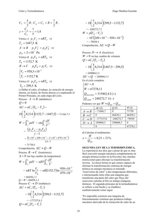 Calor y Termodinámica Hugo Medina Guzmán
55
R
CV
2
5
= , R
R
C
C V
p
2
7
=
+
= ,
4
,
1
5
7
=
=
=
V
p
C
C
γ
Vértice A A
A
A nRT
V
p = ⇒
K
5
,
1447
=
A
T
B
A → γ
γ
B
B
A
A V
p
V
p = ⇒
Pa
10
2 5
×
=
B
p
Vértice B B
B
B nRT
V
p = ⇒
K
7
,
1152
=
B
T
C
B → C
C
B
B V
p
V
p = ⇒
⎩
⎨
⎧
=
×
= −
K
7
,
1152
10
3
,
958 3
C
C
T
V
Vértice D D
D
D nRT
V
p = ⇒
K
5
,
299
=
D
T
c) Hallar el calor, el trabajo, la variación de energía
interna, en Joules, de forma directa y/o empleando el
Primer Principio, en cada etapa del ciclo.
Proceso B
A → (adiabático)
0
=
Q
( )
A
B
V T
T
nC
U −
=
Δ =
( )
5
,
1447
7
,
1152
314
,
8
2
5
10 −
⎟
⎠
⎞
⎜
⎝
⎛
= 71166,7 J
∫
=
B
A
V
V
pdV
W = ∫
B
A
V
V V
dV
γ
cte
=
( )
1
−
−
γ
B
B
A
A V
p
V
p
= ( )
1
4
,
1
10
479
10
2
10
249
10
5 3
5
3
5
−
×
×
×
−
×
×
× −
−
= 71750 J
Comprobación, W
Q
U −
≈
Δ
Proceso C
B → (Isotérmico)
0
=
Δ (no hay cambio de temperatura)
∫
=
C
B
V
V
pdV
W = ∫
C
B
V
V V
dV
nRT
=
B
C
V
V
nRT ln = ( ) 3
3
10
479
10
958
ln
7
,
1152 −
−
×
×
nR
= 66458,1 J
Q = W = 66458,1 J
Proceso D
C → (Isobárico)
( )
C
D
V T
T
nC
U −
=
Δ
= ( )
7
,
1132
5
,
299
314
,
8
2
5
10 −
⎟
⎠
⎞
⎜
⎝
⎛
= - 177337,6 J
( )
C
D
p T
T
nC
Q −
=
= ( )
7
,
1132
5
,
299
314
,
8
2
7
10 −
⎟
⎠
⎞
⎜
⎝
⎛
= - 248272,7 J
( )
C
D V
V
p
W −
=
= ( )
3
3
5
10
958
10
249
10 −
−
×
−
×
= - 70930 J
Comprobación, W
Q
U −
≈
Δ
Proceso A
D → (Isocórico)
0
=
W no hay cambio de volumen
( )
D
A
V T
T
nC
Q −
=
= ( )
5
,
299
5
,
1447
314
,
8
2
5
10 −
⎟
⎠
⎞
⎜
⎝
⎛
= 249004,3 J
Q
U =
Δ = 249004,3 J
En el ciclo completo
⎪
⎪
⎩
⎪
⎪
⎨
⎧
−
=
+
=
=
=
Δ
)
(
J
7
,
248272
)
(
J
4
,
315462
J
1
,
67278
0
cedido
absorbido
Q
Q
W
U
Podemos ver que ced
abs Q
Q
W +
≈
ΔU (J) Q (J) W (J)
B
A → - 71666,7 0 71750
C
B → 0 66438,1 66458,1
D
C → - 177337,6 -248272,7 -70930
A
D → 249004,3 249004,3 0
0 67278,1
d) Calcular el rendimiento.
%
21
21
,
0 =
=
=
abs
Q
W
e
SEGUNDA LEY DE LA TERMODINÁMICA.
La experiencia nos dice que a pesar de que es muy
fácil convertir energía mecánica completamente en
energía térmica (como en la fricción), hay muchas
restricciones para efectuar La transformación
inversa. La única forma en que somos capaces de
efectuar la transformación continua de energía
térmica en energía mecánica es teniendo
“reservorios de calor” a dos temperaturas diferentes,
e interactuando entre ellas una máquina que
transforme una parte del calor que fluye del
reservorio caliente al frío en trabajo (máquina
térmica) . El segundo principio de la termodinámica:
se refiere a este hecho y se establece
cualitativamente como sigue:
"Es imposible construir una máquina de
funcionamiento continuo que produzca trabajo
mecánico derivado de la extracción de calor de un
 