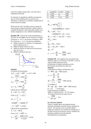 Calor y Termodinámica Hugo Medina Guzmán
56
reservorio simple, sin dar calor, a un reservorio a
temperatura más baja”
En resumen, la segunda ley establece los procesos
que sin violar la primera ley no ocurren en la
naturaleza. La primera Ley establece simplemente la
conservación de energía.
Reservorio de calor. Se define como un cuerpo de
masa tal que es capaz de absorber o liberar calor en
cantidad ilimitada sin sufrir apreciable cambio de su
estado, temperatura u otra variable termodinámica.
Ejemplo 108. Una mol de un gas monoatómico se
lleva por un ciclo abca como se muestra en la figura.
El proceso b
a → es un proceso isotérmico a 400
K y el proceso a
c → es un proceso adiabático.
a) Hallar la presión, el volumen y la temperatura
para los puntos a, b y c.
b) Hallar el trabajo total en el ciclo.
c) Hallar los calores en cada uno de los procesos
(Qab, Qbc y Qca).
d) Hallar la eficiencia del ciclo.
Solución.
a) Cálculo de las presiones:
nRT
V
p
V
p b
b
a
a =
= = 1 x 8,31 x 400
2
m
N
3324
1
3324
=
=
a
p ,
2
m
N
1662
2
3324
=
=
b
p ,
2
m
N
1662
=
= a
c p
p
Cálculo de los volúmenes:
3
m
1
=
a
V ,
3
m
2
=
b
V ,
Como
γ
γ
b
b
a
a V
p
V
p = ,
con
3
5
=
γ ⇒
( ) ( ) 3
5
3
5
1662
1
3324 c
V
=
( ) 3
5
3
m
51
,
1
2 =
=
∴ c
V
Cálculo de las temperaturas:
b
a T
T = , = 400 K,
Como c
c
c nRT
V
p = ⇒
31
,
8
1
51
,
1
1662
×
×
=
=
nR
V
p
T c
c
c = 302 K
p (N/m2
) V (m3
) T (K)
a 3324 1 400
b 1662 2 400
c 1662 1,51 302
b)
⎟
⎟
⎠
⎞
⎜
⎜
⎝
⎛
=
a
b
ab
V
V
nRT
W ln
= 2
ln
)
400
)(
31
,
8
( = 2304 J
)
( b
c
bc V
V
p
W −
=
= )
2
51
,
1
)(
1662
( − = - 814 J
T
nC
U
W V
ca Δ
−
=
Δ
−
= = - 1222 J
Total
W = 268 J
c)
ab
ab W
Q = = 2304 J
T
nC
Q p
bc Δ
= = - 2036 J
0
=
ca
Q
e) 11
,
0
2304
2036
1
1
1
2
=
−
=
−
=
Q
Q
e
Ejemplo 109. Una maquina tiene una potencia de
salida de 2 kW, si su eficiencia es del 40% y cede un
calor de 3000 calorías por ciclo.
a) Determine el trabajo realizado por ciclo.
b) El tiempo de duración de cada ciclo.
Solución.
a) Determine el trabajo realizado por ciclo.
%
40
=
e , 2
Q = 3000 calorías
1
1
2
1
Q
W
Q
Q
e =
−
=
e
Q
Q
−
=
1
2
1 =
6
,
0
3000
= 5000 calorías
Y el trabajo es:
2
1 Q
Q
W −
= = 5000 – 3000 = 2000 calorías.
b) 1 cal = 4,186 Joules
Como la potencia es 2000 J/s
2000 J (1 caloría/4,186 J) = 477,78 calorías
El tiempo de duración de cada ciclo es:
78
,
477
2000
=
t = 4,2 s
EL CICLO CARNOT
Vamos a estudiar ahora una máquina térmica
altamente idealizada conocida como la máquina de
Carnot. Nos muestra como es posible obtener
trabajo por medio de una sustancia de trabajo que es
llevada a través de un proceso cíclico y también nos
permitirá establecer la escala absoluta
termodinámica de temperatura.
 