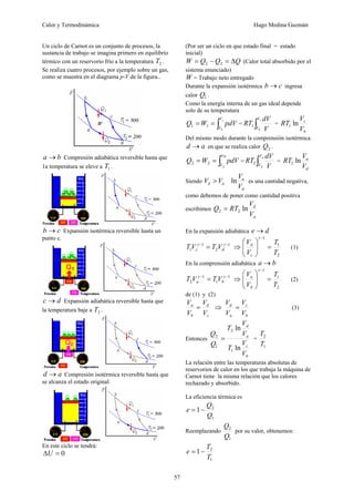 Calor y Termodinámica Hugo Medina Guzmán
57
Un ciclo de Carnot es un conjunto de procesos, la
sustancia de trabajo se imagina primero en equilibrio
térmico con un reservorio frío a la temperatura 2
T .
Se realiza cuatro procesos, por ejemplo sobre un gas,
como se muestra en el diagrama p-V de la figura..
b
a → Compresión adiabática reversible hasta que
1a temperatura se eleve a 1
T .
c
b → Expansión isotérmica reversible hasta un
punto c.
d
c → Expansión adiabática reversible hasta que
la temperatura baje a 2
T .
a
d → Compresión isotérmica reversible hasta que
se alcanza el estado original.
En este ciclo se tendrá:
0
=
ΔU
(Por ser un ciclo en que estado final = estado
inicial)
Q
Q
Q
W Δ
=
−
= 2
2 (Calor total absorbido por el
sistema enunciado)
W = Trabajo neto entregado
Durante la expansión isotérmica c
b → ingresa
calor 1
Q .
Como la energía interna de un gas ideal depende
solo de su temperatura
∫
=
=
c
b
V
V
pdV
W
Q 1
1 = ∫
c
b
V
V V
dV
RT1 =
b
c
V
V
RT ln
1
Del mismo modo durante la comprensión isotérmica
a
d → en que se realiza calor 2
Q .
∫
=
=
Va
Vd
pdV
W
Q 2
2 = ∫
a
d
V
V V
dV
RT2 =
d
a
V
V
RT ln
2
Siendo a
d V
V >
d
a
V
V
ln es una cantidad negativa,
como debemos de poner como cantidad positiva
escribimos
a
d
V
V
RT
Q ln
2
2 =
En la expansión adiabática d
e →
1
2
1
1
−
−
= γ
γ
d
c V
T
V
T ⇒
2
1
1
T
T
V
V
c
d
=
⎟
⎟
⎠
⎞
⎜
⎜
⎝
⎛
−
γ
(1)
En la comprensión adiabática b
a →
1
1
1
2
−
−
= γ
γ
b
a V
T
V
T ⇒
2
1
1
T
T
V
V
b
a
=
⎟
⎟
⎠
⎞
⎜
⎜
⎝
⎛
−
γ
(2)
de (1) y (2)
c
d
b
a
V
V
V
V
= ⇒
b
c
a
d
V
V
V
V
= (3)
Entonces
b
c
a
d
V
V
T
V
V
T
Q
Q
ln
ln
1
2
1
2
= =
1
2
T
T
La relación entre las temperaturas absolutas de
reservorios de calor en los que trabaja la máquina de
Carnot tiene la misma relación que los calores
rechazado y absorbido.
La eficiencia térmica es
1
2
1
Q
Q
e −
=
Reemplazando
1
2
Q
Q
por su valor, obtenemos:
1
2
1
T
T
e −
=
 