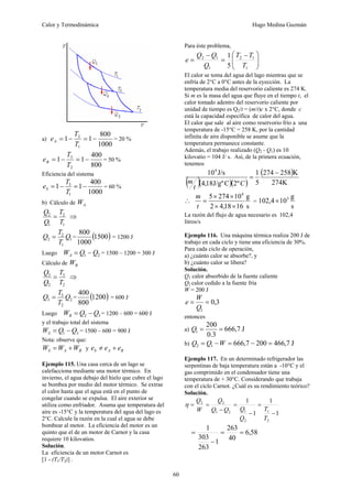 Calor y Termodinámica Hugo Medina Guzmán
60
a)
1000
800
1
1
1
2
−
=
−
=
T
T
eA = 20 %
800
400
1
1
2
3
−
=
−
=
T
T
eB = 50 %
Eficiencia del sistema
1000
400
1
1
1
3
−
=
−
=
T
T
eS = 60 %
b) Cálculo de A
W
1
2
1
2
T
T
Q
Q
= ⇒
1
1
2
2 Q
T
T
Q = = ( )
1500
1000
800
= 1200 J
Luego 2
1 Q
Q
WA −
= = 1500 – 1200 = 300 J
Cálculo de B
W
2
3
2
3
T
T
Q
Q
= ⇒
2
2
3
3 Q
T
T
Q = = ( )
1200
800
400
= 600 J
Luego 3
2 Q
Q
WB −
= = 1200 – 600 = 600 J
y el trabajo total del sistema
3
1 Q
Q
WS −
= = 1500 – 600 = 900 J
Nota: observe que:
B
A
S W
W
W +
= y B
A
S e
e
e +
≠
Ejemplo 115. Una casa cerca de un lago se
calefacciona mediante una motor térmico. En
invierno, el agua debajo del hielo que cubre el lago
se bombea por medio del motor térmico. Se extrae
el calor hasta que el agua está en el punto de
congelar cuando se expulsa. El aire exterior se
utiliza como enfriador. Asuma que temperatura del
aire es -15°C y la temperatura del agua del lago es
2°C. Calcule la razón en la cual el agua se debe
bombear al motor. La eficiencia del motor es un
quinto que el de un motor de Carnot y la casa
requiere 10 kilovatios.
Solución.
La eficiencia de un motor Carnot es
[1 - (T1/T2)] .
Para éste problema,
⎟
⎟
⎠
⎞
⎜
⎜
⎝
⎛ −
=
−
=
1
1
2
1
1
2
5
1
T
T
T
Q
Q
Q
e
El calor se toma del agua del lago mientras que se
enfría de 2°C a 0°C antes de la eyección. La
temperatura media del reservorio caliente es 274 K.
Si m es la masa del agua que fluye en el tiempo t, el
calor tomado adentro del reservorio caliente por
unidad de tiempo es Q2/t = (m/t)c x 2°C, donde c
está la capacidad específica de calor del agua.
El calor que sale al aire como reservorio frío a una
temperatura de -15°C = 258 K, por la cantidad
infinita de aire disponible se asume que la
temperatura permanece constante.
Además, el trabajo realizado (Q2 - Q1) es 10
kilovatio = 104 J/ s. Así, de la primera ecuación,
tenemos
( )( )( )
( )
274K
K
258
274
5
1
º
2
C
J/gº
18
,
4
J/s
104
−
=
C
t
m
∴
s
g
16
18
,
4
2
10
274
5 4
×
×
×
×
=
t
m
=
s
g
10
4
,
102 3
×
La razón del flujo de agua necesario es 102,4
litros/s
Ejemplo 116. Una máquina térmica realiza 200 J de
trabajo en cada ciclo y tiene una eficiencia de 30%.
Para cada ciclo de operación,
a) ¿cuánto calor se absorbe?, y
b) ¿cuánto calor se libera?
Solución.
Q1 calor absorbido de la fuente caliente
Q2 calor cedido a la fuente fría
W = 200 J
3
,
0
1
=
=
Q
W
e
entonces
a) J
7
,
666
3
.
0
200
1 =
=
Q
b) J
7
,
466
200
7
,
666
1
2 =
−
=
−
= W
Q
Q
Ejemplo 117. En un determinado refrigerador las
serpentinas de baja temperatura están a -10°C y el
gas comprimido en el condensador tiene una
temperatura de + 30°C. Considerando que trabaja
con el ciclo Carnot. ¿Cuál es su rendimiento teórico?
Solución.
1
1
1
1
2
1
2
1
2
1
2
2
−
=
−
=
−
=
=
T
T
Q
Q
Q
Q
Q
W
Q
η
58
,
6
40
263
1
263
303
1
=
=
−
=
 