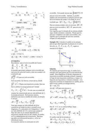 Calor y Termodinámica Hugo Medina Guzmán
62
3
1
3
1
2
1
3
1
3
3
1
1
1
1
T
T
Q
Q
W
W
Q
Q
Q
Q
−
−
=
−
−
=
+
−
=
−
−
=
η
⇒
( )
273
300
1
1
500
1000
3
−
−
=
+
−
−
Q
27
273
1500
3
×
=
Q = 15166,7 J
b) Para R – 1
3
2
3
2
1
3
2
3
3
1
1
1
1
1
T
T
Q
Q
W
Q
Q
Q
Q
−
−
=
−
−
=
−
=
−
−
=
η
⇒
273
1
1
1000
7
,
15166
2
T
−
−
=
−
−
⇒ 066
,
0
1
273
2
=
−
T
⇒ K
1
,
290
2 =
T
c) 3
Q = 15166,7 J,
1
3
2 W
Q
Q −
= = 15166,7 – (-1000) = 16166,7 J
ENTROPIA
Recordemos para el ciclo reversible de Carnot,
2
1
2
1
T
T
Q
Q
= o 0
2
2
1
1
=
−
T
Q
T
Q
Es posible aproximar cualquier ciclo reversible por
una serie de ciclos de Carnot, y éste nos conduce a la
conclusión que
0
=
∫ T
dQ
para un ciclo reversible.
Esto recuerda a las fuerzas conservativas, donde
0
=
⋅
→
→
∫ s
d
F para una trayectoria cerrada. Que nos
llevó a definir la energía potencial U donde
→
→
∫
=
− s
d
F
U
U
B
A
A
B . . En este caso un estado del
sistema fue caracterizado por un valor definido de U,
la energía potencial. De la misma manera,
definimos una nueva variable del estado, la entropía
S, tal que
T
dQ
dS = y ( ) ( ) ∫
=
−
B
A
A
B
T
dQ
S
S
Note que aunque un valor definido de Q no
caracteriza un estado (es decir, un punto en un
diagrama p V), cada punto en el diagrama p V tiene
un valor definido de S. Es curioso que aunque el
flujo del calor en un sistema depende de la
trayectoria seguida entre los dos estados, el cambio
en S es independiente de la trayectoria. Decimos
que dQ es un diferencial inexacto, y dS es un
diferencial exacto.
La ecuación anterior es cierta para un ciclo
reversible. Uno puede razonar que ( ) 0
>
∫ T
dQ
para un ciclo irreversible. Además, es posible
ampliar este razonamiento a cualquier proceso que
lleve un sistema del estado A al estado B, con el
resultado que. ( ) ( )
A
B S
S
S −
=
Δ .= ( )
∫ T
dQ .
Para un sistema aislado, esto se convierte 0
=
ΔS
para un ciclo reversible y 0
>
ΔS para un ciclo
irreversible.
Esto significa que la entropía de un sistema aislado
sigue siendo constante o aumenta. Puesto que los
procesos verdaderos son todos irreversibles, esto
significa que la entropía del universo aumenta
siempre en cada proceso.
Ejemplo 124. Calcular el cambio en la entropía
para un gas ideal siguiendo un proceso en el cual lo
lleve de 1
p , 1
T , 1
V a 2
p , 2
T , 2
V según se
muestra en la figura.
Solución.
No importa qué trayectoria siga, el cambio de la
entropía será igual puesto que S es una función del
estado. Para simplificar el cálculo, elegiremos la
trayectoria reversible mostrada, primero viajando a
lo largo de una trayectoria isotérmica, y luego a lo
largo de una trayectoria a volumen constante. A lo
largo de la isoterma la temperatura no cambia, por lo
tanto no hay cambio en energía interna.
( )
T
nC
U V
=
Así dQ = dW para este proceso, y
( ) ( ) ∫
=
−
B
A
A
B
T
dQ
S
S = ∫
2
1
1
V
V T
dW
nRT
pV = , tal que ( ) ( ) ∫
=
−
2
1
1
1
V
V
A
B
VT
nRTdV
S
S
( ) ( )
2
1
ln
V
V
nR
S
S A
B =
−
Para B → C, no se realiza trabajo, luego
dT
nC
dU
dQ V
=
= :
( ) ( ) ∫
=
−
C
B
B
C
T
dQ
S
S =
T
dQ
C
T
T
V
∫
2
1
=
1
2
ln
T
T
nCV
El cambio total de la entropía es
( ) ( ) ( ) ( )
B
C
A
B S
S
S
S
S −
+
−
=
Δ :
( ) ( )
1
1
1
2
2
2 ,
,
,
, T
V
p
S
T
V
p
S
S −
=
Δ
 