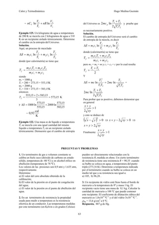 Calor y Termodinámica Hugo Medina Guzmán
63
=
1
2
1
2
ln
ln
V
V
nR
T
T
nCV +
Ejemplo 125. Un kilogramo de agua a temperatura
de 280 K se mezcla con 2 kilogramos de agua a 310
K en un recipiente aislado térmicamente. Determine
el cambio en la entropía del Universo.
Solución.
Aquí, un proceso de mezclado
2
2
2
1
1
1 ln
ln
T
T
c
m
T
T
c
m
S
f
f
+
=
Δ
donde (por calorimetría) se tiene que
2
2
1
1
2
2
2
1
1
1
c
m
c
m
T
c
m
T
c
m
Tf
+
+
=
siendo
m1 = 1000 g
T1 = 280 + 273,15 = 553,15K
m2 = 2000 g
T2 = 310 + 273,15 = 583,15K
entonces
K
15
,
573
3
15
,
583
2
15
,
553
=
×
+
=
f
T
y
15
,
583
15
,
573
ln
2000
15
,
553
15
,
573
ln
1000 +
=
ΔS
=
K
cal
92
,
0
Ejemplo 122. Una masa m de líquido a temperatura
T1 se mezcla con una igual cantidad del mismo
líquido a temperatura T2 en un recipiente aislado
térmicamente. Demuestre que el cambio de entropía
del Universo es
2
1
2
1
2
ln
2
T
T
T
T
mcp
+
y pruebe que
es necesariamente positivo.
Solución.
El cambio de entropía del Universo será el cambio
de entropía de la mezcla, es decir
2
2
2
1
1
1 ln
ln
T
T
c
m
T
T
c
m
S
f
f
+
=
Δ
donde (calorimetría) se tiene que
2
2
1
1
2
2
2
1
1
1
c
m
c
m
T
c
m
T
c
m
Tf
+
+
=
pero m1 = m2 = m y c1 = c2 = c por lo cual resulta
2
2
1 T
T
Tf
+
=
Y
2
1
2
1
2
ln
2
ln
T
T
T
mc
T
T
T
mc
S
f
f
=
=
Δ =
2
1
2
1
2
ln
2
T
T
T
T
mc
+
Para probar que es positivo, debemos demostrar que
en general
1
2
>
+
xy
y
x
y esto se deduce de
( ) 0
2
>
− y
x ⇒ 0
2 >
−
+ xy
y
x ⇒
xy
y
x 2
>
+
Finalmente: 1
2
>
+
xy
y
x
PREGUNTAS Y PROBLEMAS
1. Un termómetro de gas a volumen constante se
calibra en hielo seco (dióxido de carbono en estado
sólido, temperatura de -80 ºC) y en alcohol etílico en
ebullición (temperatura de 78 ºC).
Los valores de las presiones son 0,9 atm y 1,635 atm,
respectivamente.
Determine:
a) El valor del cero absoluto obtenido de la
calibración;
b) El valor de la presión en el punto de congelación
del agua;
c) El valor de la presión en el punto de ebullición del
agua.
2. En un termómetro de resistencia la propiedad
usada para medir a temperatura es la resistencia
eléctrica de un conductor. Las temperaturas medidas
por este termómetro (en Kelvin o en grados Celsius)
pueden ser directamente relacionadas con la
resistencia R, medida en ohms. Un cierto termómetro
de resistencia tiene una resistencia R = 90,35 cuando
su bulbo se coloca en agua, a temperatura del punto
triple (273,16 K). Determine a temperatura indicada
por el termómetro cuando su bulbo se coloca en un
medio tal que a su resistencia sea igual a:
a) 105, b) 96,28 .
3. Un recipiente de vidrio está lleno hasta el borde de
mercurio a la temperatura de 0º y masa 1 kg. El
recipiente vacío tiene una masa de 0,1 kg. Calcular la
cantidad de mercurio a 100 ºC que puede contener
este recipiente. El coeficiente de dilatación cúbica del
mercurio es 1,8x10-4
ºC-1
y el del vidrio 3x10-5
ºC-1
.
ρHg = 13,6 g/cm3
a 0 ºC.
Respuesta. 887 g de Hg.
 