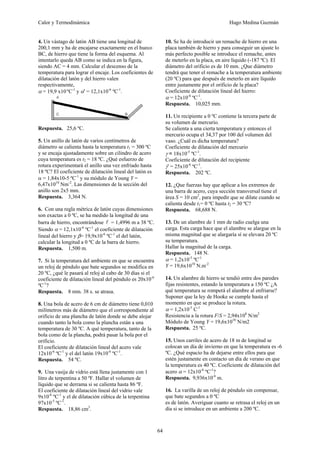 Calor y Termodinámica Hugo Medina Guzmán
64
4. Un vástago de latón AB tiene una longitud de
200,1 mm y ha de encajarse exactamente en el hueco
BC, de hierro que tiene la forma del esquema. Al
intentarlo queda AB como se indica en la figura,
siendo AC = 4 mm. Calcular el descenso de la
temperatura para lograr el encaje. Los coeficientes de
dilatación del latón y del hierro valen
respectivamente,
α = 19,9 x10 ºC-1
y α' = 12,1x10-6
ºC-1
.
Respuesta. 25,6 ºC.
5. Un anillo de latón de varios centímetros de
diámetro se calienta hasta la temperatura t1 = 300 ºC
y se encaja ajustadamente sobre un cilindro de acero
cuya temperatura es t2 = 18 ºC. ¿Qué esfuerzo de
rotura experimentará el anillo una vez enfriado hasta
18 ºC? El coeficiente de dilatación lineal del latón es
α = 1,84x10-5 ºC-1
y su módulo de Young Y =
6,47x1010
Nm-2
. Las dimensiones de la sección del
anillo son 2x5 mm.
Respuesta. 3,364 N.
6. Con una regla métrica de latón cuyas dimensiones
son exactas a 0 ºC, se ha medido la longitud de una
barra de hierro, encontrándose l = 1,4996 m a 38 ºC.
Siendo α = 12,1x10-6
ºC-1
el coeficiente de dilatación
lineal del hierro y β= 19,9x10-6
ºC-1
el del latón,
calcular la longitud a 0 ºC de la barra de hierro.
Respuesta. 1,500 m.
7. Si la temperatura del ambiente en que se encuentra
un reloj de péndulo que bate segundos se modifica en
20 ºC, ¿qué le pasará al reloj al cabo de 30 días si el
coeficiente de dilatación lineal del péndulo es 20x10-6
ºC-1
?
Respuesta. 8 min. 38 s. se atrasa.
8. Una bola de acero de 6 cm de diámetro tiene 0,010
milímetros más de diámetro que el correspondiente al
orificio de una plancha de latón donde se debe alojar
cuando tanto la bola como la plancha están a una
temperatura de 30 ºC. A qué temperatura, tanto de la
bola como de la plancha, podrá pasar la bola por el
orificio.
El coeficiente de dilatación lineal del acero vale
12x10-6
ºC-1
y el del latón 19x10-6
ºC-1
.
Respuesta. 54 ºC.
9. Una vasija de vidrio está llena justamente con 1
litro de terpentina a 50 ºF. Hallar el volumen de
líquido que se derrama si se calienta hasta 86 ºF.
El coeficiente de dilatación lineal del vidrio vale
9x10-6
ºC-1
y el de dilatación cúbica de la terpentina
97x10-5
ºC-1
.
Respuesta. 18,86 cm3
.
10. Se ha de introducir un remache de hierro en una
placa también de hierro y para conseguir un ajuste lo
más perfecto posible se introduce el remache, antes
de meterlo en la placa, en aire líquido (-187 ºC). El
diámetro del orificio es de 10 mm. ¿Que diámetro
tendrá que tener el remache a la temperatura ambiente
(20 ºC) para que después de meterlo en aire líquido
entre justamente por el orificio de la placa?
Coeficiente de dilatación lineal del hierro:
α = 12x10-6
ºC-1
.
Respuesta. 10,025 mm.
11. Un recipiente a 0 ºC contiene la tercera parte de
su volumen de mercurio.
Se calienta a una cierta temperatura y entonces el
mercurio ocupa el 34,37 por 100 del volumen del
vaso. ¿Cuál es dicha temperatura?
Coeficiente de dilatación del mercurio
γ = 18x10-5
ºC-1
.
Coeficiente de dilatación del recipiente
γ' = 25x10-6
ºC-1
.
Respuesta. 202 ºC.
12. ¿Que fuerzas hay que aplicar a los extremos de
una barra de acero, cuya sección transversal tiene el
área S = 10 cm2
, para impedir que se dilate cuando se
calienta desde t1= 0 ºC hasta t2 = 30 ºC?
Respuesta. 68,688 N.
13. De un alambre de 1 mm de radio cuelga una
carga. Esta carga hace que el alambre se alargue en la
misma magnitud que se alargaría sí se elevara 20 ºC
su temperatura.
Hallar la magnitud de la carga.
Respuesta. 148 N.
α = 1,2x10-5
ºC-1
Y = 19,6x1010
N.m-2
14. Un alambre de hierro se tendió entre dos paredes
fijas resistentes, estando la temperatura a 150 ºC ¿A
qué temperatura se romperá el alambre al enfriarse?
Suponer que la ley de Hooke se cumple hasta el
momento en que se produce la rotura.
α = 1,2x10-5
C-1
Resistencia a la rotura F/S = 2,94x108
N/m2
Módulo de Young Y = 19,6x1010
N/m2
Respuesta. 25 ºC.
15. Unos carriles de acero de 18 m de longitud se
colocan un día de invierno en que la temperatura es -6
ºC. ¿Qué espacio ha de dejarse entre ellos para que
estén justamente en contacto un día de verano en que
la temperatura es 40 ºC. Coeficiente de dilatación del
acero α = 12x10-6
ºC-1
?
Respuesta. 9,936x10-6
m.
16. La varilla de un reloj de péndulo sin compensar,
que bate segundos a 0 ºC
es de latón. Averiguar cuanto se retrasa el reloj en un
día si se introduce en un ambiente a 200 ºC.
 
