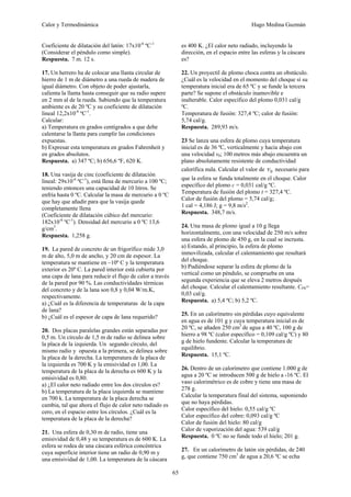 Calor y Termodinámica Hugo Medina Guzmán
65
Coeficiente de dilatación del latón: 17x10-6
ºC-1
(Considerar el péndulo como simple).
Respuesta. 7 m. 12 s.
17. Un herrero ha de colocar una llanta circular de
hierro de 1 m de diámetro a una rueda de madera de
igual diámetro. Con objeto de poder ajustarla,
calienta la llanta hasta conseguir que su radio supere
en 2 mm al de la rueda. Sabiendo que la temperatura
ambiente es de 20 ºC y su coeficiente de dilatación
lineal 12,2x10-6
ºC-1
.
Calcular:
a) Temperatura en grados centígrados a que debe
calentarse la llanta para cumplir las condiciones
expuestas.
b) Expresar esta temperatura en grados Fahrenheit y
en grados absolutos.
Respuesta. a) 347 ºC; b) 656,6 ºF, 620 K.
18. Una vasija de cinc (coeficiente de dilatación
lineal: 29x10-6
ºC-1
), está llena de mercurio a 100 ºC;
teniendo entonces una capacidad de 10 litros. Se
enfría hasta 0 ºC. Calcular la masa de mercurio a 0 ºC
que hay que añadir para que la vasija quede
completamente llena
(Coeficiente de dilatación cúbico del mercurio:
182x10-6
ºC-1
). Densidad del mercurio a 0 ºC 13,6
g/cm3
.
Respuesta. 1,258 g.
19. La pared de concreto de un frigorífico mide 3,0
m de alto, 5,0 m de ancho, y 20 cm de espesor. La
temperatura se mantiene en –10º C y la temperatura
exterior es 20º C. La pared interior está cubierta por
una capa de lana para reducir el flujo de calor a través
de la pared por 90 %. Las conductividades térmicas
del concreto y de la lana son 0,8 y 0,04 W/m.K,
respectivamente.
a) ¿Cuál es la diferencia de temperaturas de la capa
de lana?
b) ¿Cuál es el espesor de capa de lana requerido?
20. Dos placas paralelas grandes están separadas por
0,5 m. Un círculo de 1,5 m de radio se delinea sobre
la placa de la izquierda. Un segundo círculo, del
mismo radio y opuesta a la primera, se delinea sobre
la placa de la derecha. La temperatura de la placa de
la izquierda es 700 K y la emisividad es 1,00. La
temperatura de la placa de la derecha es 600 K y la
emisividad es 0,80.
a) ¿El calor neto radiado entre los dos círculos es?
b) La temperatura de la placa izquierda se mantiene
en 700 k. La temperatura de la placa derecha se
cambia, tal que ahora el flujo de calor neto radiado es
cero, en el espacio entre los círculos. ¿Cuál es la
temperatura de la placa de la derecha?
21. Una esfera de 0,30 m de radio, tiene una
emisividad de 0,48 y su temperatura es de 600 K. La
esfera se rodea de una cáscara esférica concéntrica
cuya superficie interior tiene un radio de 0,90 m y
una emisividad de 1,00. La temperatura de la cáscara
es 400 K. ¿El calor neto radiado, incluyendo la
dirección, en el espacio entre las esferas y la cáscara
es?
22. Un proyectil de plomo choca contra un obstáculo.
¿Cuál es la velocidad en el momento del choque sí su
temperatura inicial era de 65 ºC y se funde la tercera
parte? Se supone el obstáculo inamovible e
inalterable. Calor específico del plomo 0,031 cal/g
ºC.
Temperatura de fusión: 327,4 ºC; calor de fusión:
5,74 cal/g.
Respuesta. 289,93 m/s.
23 Se lanza una esfera de plomo cuya temperatura
inicial es de 36 ºC, verticalmente y hacia abajo con
una velocidad v0; 100 metros más abajo encuentra un
plano absolutamente resistente de conductividad
calorífica nula. Calcular el valor de 0
v necesario para
que la esfera se funda totalmente en el choque. Calor
específico del plomo c = 0,031 cal/g ºC.
Temperatura de fusión del plomo t = 327,4 ºC.
Calor de fusión del plomo = 5,74 cal/g;
1 cal = 4,186 J; g = 9,8 m/s2
.
Respuesta. 348,7 m/s.
24. Una masa de plomo igual a 10 g llega
horizontalmente, con una velocidad de 250 m/s sobre
una esfera de plomo de 450 g, en la cual se incrusta.
a) Estando, al principio, la esfera de plomo
inmovilizada, calcular el calentamiento que resultará
del choque.
b) Pudiéndose separar la esfera de plomo de la
vertical como un péndulo, se comprueba en una
segunda experiencia que se eleva 2 metros después
del choque. Calcular el calentamiento resultante. CPb=
0,03 cal/g.
Respuesta. a) 5,4 ºC; b) 5,2 ºC.
25. En un calorímetro sin pérdidas cuyo equivalente
en agua es de 101 g y cuya temperatura inicial es de
20 ºC, se añaden 250 cm3
de agua a 40 ºC, 100 g de
hierro a 98 ºC (calor específico = 0,109 cal/g ºC) y 80
g de hielo fundente. Calcular la temperatura de
equilibrio.
Respuesta. 15,1 ºC.
26. Dentro de un calorímetro que contiene 1.000 g de
agua a 20 ºC se introducen 500 g de hielo a -16 ºC. El
vaso calorimétrico es de cobre y tiene una masa de
278 g.
Calcular la temperatura final del sistema, suponiendo
que no haya pérdidas.
Calor específico del hielo: 0,55 cal/g ºC
Calor específico del cobre: 0,093 cal/g ºC
Calor de fusión del hielo: 80 cal/g
Calor de vaporización del agua: 539 cal/g
Respuesta. 0 ºC no se funde todo el hielo; 201 g.
27. En un calorímetro de latón sin pérdidas, de 240
g, que contiene 750 cm3
de agua a 20,6 ºC se echa
 