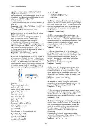 Calor y Termodinámica Hugo Medina Guzmán
67
específico del latón y hierro: 0,09 cal/gºC y 0,11
cal/gºC respectivamente).
b) Determinar las longitudes de ambas barras en esas
condiciones (coeficiente lineal de dilatación de latón
y hierro: 1,9x10-5
ºC-1
y 1,2x10-5
ºC-1
respectivamente).
c) ¿Cuál es más denso a 20 ºC, el latón o el acero? ¿Y
a 100 ºC?
Respuesta. a) Q = 5,2x106
J; b) Llatón = 0,050076 m,
Lhierro = 0,050048 m.
c) A 20 ºC y 100 ºC es más denso el hierro.
40. En un recipiente se mezclan 4,5 litros de agua a
20 ºC y 500 g de hielo
a 0 ºC. Se introduce en el recipiente una barra de
metal, de capacidad calorífica despreciable.
a) ¿Cuál es la temperatura en el equilibrio?
b) El conjunto se calienta en un hornillo que
proporciona 5,000 cal/s, ¿cuál es la temperatura a los
100 s? La longitud de la barra a 0 ºC es de 10 cm y su
coeficiente de dilatación lineal es de 2x10-5
ºC-1
.
c) Obtener una expresión de la longitud de la barra en
función del tiempo hasta t = 100 s.
Respuesta. a) t = 10 ºC, b) tfinal = 100 ºC.
41. Un tubo capilar de longitud 50 cm está cerrado en
ambos extremos. Contiene aire seco y cada extremo
está separado por una columna de mercurio de 10 cm
de largo. Con el tubo en posición horizontal, las
columnas de aire son de 20 cm de largo, y con el tubo
en posición vertical son de 15 cm y 25 cm. ¿Cuál es
la presión en el tubo capilar cuando está horizontal?
Solución.
Para el aire del aparte inferior
1
1
0
0 V
p
V
p = (1)
Para el aire del aparte superior
2
2
0
0 V
p
V
p = (2)
En el tubo vertical
gh
p
p ρ
+
= 2
1 (3)
2
2
1
1 V
p
V
p = (4)
De (1) y (2)
( ) 25
15 2
2 A
p
A
gh
p =
+ ρ ⇒
( ) 2
2 5
3 p
gh
p =
+ ρ ⇒
gh
p ρ
5
,
1
2 =
Reemplazando en (2) los valores de 2
p
20
0 A
V = , 25
2 A
V =
25
5
,
1
20
0 ghA
A
p ρ
=
25
5
,
1
20
0 ghA
A
p ρ
=
gh
p ρ
875
,
1
0 =
= ( )( )( )
10
,
0
80
,
9
13600
875
,
1
= 24990 Pa
42. Un tubo cilíndrico de medio metro de longitud se
introduce en mercurio hasta su mitad; después se tapa
el extremo superior y se retira. Calcular la longitud de
mercurio que quedará en el tubo y la presión del aire
encerrado sobre él. La presión atmosférica es de 76
cm de mercurio.
Respuesta. 58,45 cm Hg.
43. El peso de un metro cúbico de cierto gas a la
temperatura de t = 67 ºC y presión p = 100 mm de
mercurio es m = 282,32 g. Calcular la pérdida de peso
que experimentaría un cuerpo sumergido en este gas a
una cierta presión y temperatura sabiendo que en
estas condiciones pierde en el aire 4,839 g.
ρ aire = 1,293 g/litro
Respuesta. 10,001 g.
44. Un depósito contiene 50 kg de oxígeno a la
presión p1= 10 atm y a la temperatura t1= 27 ºC. Se
produce una fuga por donde escapa oxígeno y al cabo
de cierto tiempo, localizada y tapada la fuga, la
presión y la temperatura del depósito resultan ser
p2= 6 atm y t2= 20 ºC.
¿Que cantidad de oxígeno ha escapado?
Respuesta. 19,3 kg.
45. Un frasco de 5 litros de volumen se tapa en un
recinto cuya presión es de 762 mm de Hg y cuya
temperatura es de 27 ºC. Luego se abre en un lugar
donde la presión es de 690 mm y la temperatura 9 ºC.
¿Entra o sale aire? Calcular el peso de aire que entra
o sale.
Respuesta. 0,1905 salen; 0,2165 g.
46. Calcular en gramos el peso del hidrógeno H2
contenido en un recipiente de 5 galones que está a la
presión de 14 psi y a la temperatura de 86 ºF.
Respuesta: 1,462 g.
47. Un recipiente cuyo volumen es igual a 5 litros,
contiene aire a 27 ºC de temperatura y a la presión de
20 atm. ¿Que masa de aire hay que liberar del
recipiente, para que la presión de éste caiga a 10 atm?
Respuesta. 59 g.
48. Calcular el trabajo que realiza un gas cuando se
calienta isobáricamente desde los 20 ºC hasta 100 ºC,
si se encuentra dentro de un recipiente cerrado por
medio de un émbolo móvil, cuya sección es igual a
20 cm2 y su peso 5 kgf. Analizar dos casos:
a) cuando el recipiente se encuentra en posición
horizontal y
b) cuando el recipiente se encuentra en posición
vertical. El volumen inicial del gas es igual a 5 litros,
y la presión atmosférica es la normal.
Respuesta. a) 138 J; b) 172 J.
 