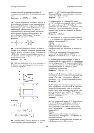 Calor y Termodinámica Hugo Medina Guzmán
69
rendimiento real de la máquina y compárese cl
resultado con el rendimiento de una máquina térmica
ideal.
Respuesta. %
8
,
19
≈
e %
30
=
o
e
59. Un cuerpo calentado con temperatura inicial T1 se
aprovecha como calentador en una máquina térmica.
La capacidad calorífica del cuerpo no depende de la
temperatura y es igual a C. Un medio ilimitado, cuya
temperatura es constante e igual a T0, sirve de
máquina frigorífica. Hállese el trabajo máximo que
puede obtenerse por cuenta del enfriamiento del
cuerpo. Realícese el cálculo para 1 kg de agua
hirviendo y de hielo que se derrite.
Respuesta.
J
62
ln
0
1
0
0
1 ≈
⎥
⎦
⎤
⎢
⎣
⎡
⎟
⎟
⎠
⎞
⎜
⎜
⎝
⎛
−
−
=
T
T
T
T
T
C
W
60. Con ayuda do un hornillo e1éctrico de potencia.
de 1 kW en la habitación se mantiene la temperatura
de 17o
C siendo la temperatura del aire circundante de
–23o
C. ¿Qué potencia se necesitaría para mantener en
la habitación la misma temperatura con ayuda de una
bomba térmica ideal?
Respuesta. P = 138W
61. Hállese el rendimiento de los ciclos mostrados en
la figura, sí como agente propulsor se toma un gas
monoatómico perfecto.
Respuesta.
3
2
2
1
1 ⎟
⎟
⎠
⎞
⎜
⎜
⎝
⎛
−
=
V
V
e
( )
( ) ⎟
⎠
⎞
⎜
⎝
⎛
+
−
⎟
⎠
⎞
⎜
⎝
⎛
−
=
1
2
2
1
2
1
2
1
2
ln
2
5
ln
2
p
p
T
T
T
p
p
T
T
e
62. Un motor térmico funciona mediante un ciclo de
Carnot reversible entre las temperaturas t1 = 200 ºC
(hogar) y t2 = 20 ºC (refrigerante). El hogar comunica
al sistema 60 kcal por minuto. Calcúlese la potencia
del motor en caballos de vapor.
Respuesta. 2,16 C.V.
63. 8,1 kg de carbón de valor calorífico igual a
3,3x107
J/kg. La temperatura de la caldera es de 200
ºC y la del condensador de 58 ºC. Hallar el
rendimiento real de la máquina e1y compararlo con el
rendimiento e2 de la máquina térmica ideal que
funcione según el ciclo de Carnot entre las mismas
temperaturas.
Respuesta. 0,20; 0,30.
64. En una nevera de compresión se trata de fabricar
5 kg de hielo cada hora, partiendo de agua a 0 ºC. El
ambiente exterior está a 27 ºC.
Calcular:
a) La eficacia de la nevera.
b) La potencia teórica del motor.
c) La potencia real si el rendimiento de la operación
es el 75%.
d) El costo de la energía eléctrica necesaria para
fabricar 100 kg de hielo a 5 soles el kW h.
Respuesta. a) 10; b) 46 W; c) 61 w; 4d) 6,10 soles.
65. Una cierta máquina térmica ideal en la que se
realiza un ciclo de Carnot reversible en cada segundo,
tiene el refrigerante a 27 ºC, una potencia de 4,18 kW
y en cada ciclo se toman 3 kcal de la caldera. Calcular
la temperatura de ésta, el calor que se cede al
refrigerante y el rendimiento.
Respuesta. 2,000 cal; 177 ºC; 1/3.
66. En un ciclo de Carnot reversible, descrito por un
mol de un gas perfecto diatómico, la temperatura más
elevada es de 500 K y el trabajo en la expansión
adiabática 4,157 J. Calcular el rendimiento del ciclo.
Respuesta. 0,4.
67. Un refrigerador está impulsado por un pequeño
motor cuya potencia útil es de 150 W. Si suponemos
que este refrigerador trabaja como un refrigerador
ideal de Carnot, y que las temperaturas caliente y fría
de los recipientes térmicos son 20 y -5 ºC, ¿cuanto
hielo fabricará este refrigerador en 1 h si en el interior
se coloca agua a 10 ºC?
Respuesta. 15,4 kg.
68. Tres kilogramos de agua a 18 ºC, se mezclan con
9 kg a 72 ºC. Una vez establecido el equilibrio, se
restituyen las dos cantidades de agua a su estado
inicial colocando 3 kg en contacto con una fuente
térmica siempre a 18 ºC, y los 9 kg restantes en otra
siempre a 72 ºC.
Calcular:
a) El incremento de la entropía del agua como
consecuencia del primer proceso y el incremento de
entropía del universo.
b) El incremento de entropía del agua producido por
todas las operaciones y el del universo.
 