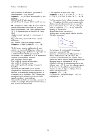 Calor y Termodinámica Hugo Medina Guzmán
70
c) El incremento de entropía del agua debido al
segundo proceso y el del universo.
Respuesta. a) 0,0315 kcal/ K que también es la del
universo;
b) 0,0653 kcal/ K, la del agua 0;
c) -0,0315 kcal/ K del agua, 0,0338 kcal/ K universo.
69. Un congelador fabrica cubos de hielo a razón de 5
gramos por segundo, comenzando con agua en el
punto de congelación. Cede calor a una habitación a
30 ºC. Si el sistema utiliza un frigorífico de Carnot
ideal,
a) ¿Qué potencia expresada en watios requiere el
motor?;
b) ¿Cuanto calor por unidad de tiempo cede a la
habitación?;
c) ¿Cual es la variación de entropía del agua?
Respuesta. a) 184 W; b) 444 cal/s; c) 6,15 J/ K.
70. Un herrero sumerge una herradura de acero
caliente con una masa de 2 kg en una cubeta que
contiene 20 kg de agua. La herradura al principio está
a una temperatura de 600 ºC y el agua está
inicialmente a una temperatura de 20 ºC. Suponiendo
que no se evapora el agua, encuentre:
a) la temperatura final del agua,
b) el cambio de entropía de la herradura,
c) el cambio de entropía del agua
d) el cambio global en la entropía del agua y la
herradura.
e) Después de cierto tiempo, que es bastante
comparado con el tiempo que tarda la herradura en
enfriarse, la herradura y el agua se enfrían hasta la
temperatura de los alrededores: 20 ºC. Durante este
proceso, encuentre los cambios en la entropía del
agua, la herradura y sus alrededores.
f) Usando los resultados del inciso d y e, encuentre el
cambio en la entropía del universo como resultado de
toda la consecuencia de eventos.
Calor específico del acero 0,107 cal/g ºC
Respuesta. a) 26,14 ºC; b) –959 J/ K; c) 1,736 J/K;
d) 777 J/ K; e) –1,736 J/ K; -18,6 J/ K; f) 1,754 J/ K
71. Una máquina térmica trabaja con un gas perfecto
(γ = 1,4) según el ciclo Otto, motores de explosión.
¿Cuánto vale el rendimiento térmico de este ciclo,
para un estado inicial de p1 = 1 atm. T1 = 20 ºC y un
grado de compresión V2/V1 = 1/4, si la combustión
aporta Q1 = 20 kcal/ciclo?
¿Cuánto vale el calor evacuado Q2?
¿Cuánto valdrá la potencia de la máquina si realiza
300 ciclos por minuto?
72. Se dispone de botellas de 1,5 litros de agua a
temperatura ambiente (20 ºC);
a) calcular la temperatura final del conjunto si se
mezcla una botella con 100 g de hielo a -5 ºC;
b) calcular el calor necesario para evaporar toda el
agua de una botella; hallar el tiempo que requiere este
proceso si se usa un microondas de 100 W;
c) hallar la eficiencia de una máquina de Carnot que
utiliza el vapor a 100 ºC como foco caliente y agua a
20 ºC como foco frío; dibujar un esquema de una
máquina de vapor en el que se explique cómo se
obtiene el trabajo mecánico.
Respuesta. a) t = 13,6 ºC;
b) 930,000 cal = 3887,400 J, tiempo = 3.887,4 s;
c) Eficiencia = 21 %.
 