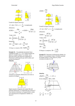 Elasticidad Hugo Medina Guzmán
13
Usando las figuras anteriores
)
2
( x
a
a
A +
= y y
h
a
x
2
= reemplazando
obtenemos;
)
(
)
(
y
h
a
a
Ya
Pdy
h
d
+
=
Δ o
)
(
)
( 2
y
h
Ya
Phdy
h
d
+
=
Δ
Luego, como
∫
∫ +
=
Δ
=
Δ
h
h
y
h
Ya
Phdy
h
d
h
0
2
0 )
(
)
(
Integrando
2
ln
)
ln( 2
0
2
Ya
Ph
y
h
Ya
Ph
h h
=
+
=
Δ
El bloque se comprime 2
692
,
0
Ya
Ph
h =
Δ
Ejemplo 24. Una pirámide truncada de bases
cuadradas de lados ”a” y “2a” respectivamente de
altura h y modulo elástico Y se somete en la
dirección axial a una fuerza de compresión P,
Determine la deformación que sufre la altura por
acción de la fuerza P.
Solución.
Tomemos un elemento diferencial dy tal como se
muestra en la figura.
Según muestra el diagrama del cuerpo libre del
elemento diferencial, es comprimido por la fuerza P.
Este elemento disminuye su longitud d(Δh), siendo
Δh la disminución de longitud de h debido a la
fuerza P.
YA
Pdy
h
d =
Δ )
(
Usando las figuras anteriores
2
)
2
( x
a
A +
= y y
h
a
x
2
= reemplazando
obtenemos;
2
2
2
)
(
)
(
y
h
Ya
dy
Ph
h
d
+
=
Δ
Luego, como
∫
∫ +
=
Δ
=
Δ
h
h
y
h
Ya
dy
Ph
h
d
h
0
2
2
2
0 )
(
)
(
Integrando
2
2Ya
Ph
h =
Δ
El bloque se comprime 2
2
1
Ya
Ph
h =
Δ
Ejemplo 25. Determine la deformación debido a la
fuerza F, sin considerar el peso. El sólido mostrado
de modulo elástico Y tiene altura H y bases
circulares de radios R y 2R
Solución.
( ) 2
rr
Y
Fdy
H
d
π
=
Δ , x
R
r +
=
En los triángulos ABC y ADE:
H
x
R
y
= ⇒ x
H
R
x =
 