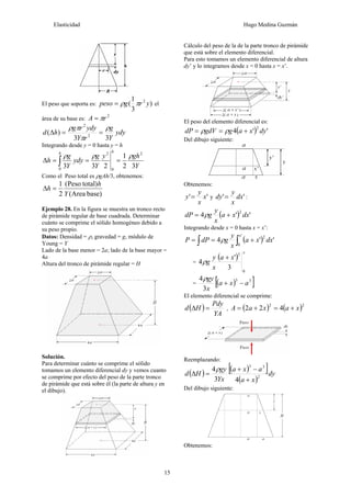 Elasticidad Hugo Medina Guzmán
15
El peso que soporta es: )
3
1
( 2
y
r
g
peso π
ρ
= el
área de su base es:
2
r
A π
=
ydy
Y
g
r
Y
ydy
r
g
h
d
3
3
)
( 2
2
ρ
π
π
ρ
=
=
Δ
Integrando desde y = 0 hasta y = h
Y
gh
y
Y
g
ydy
Y
g
h
h
h
3
2
1
2
3
3
2
0
2
0
ρ
ρ
ρ
=
=
=
Δ ∫
Como el Peso total es ρgAh/3, obtenemos:
)
base
Area
(
)
total
Peso
(
2
1
Y
h
h =
Δ
Ejemplo 28. En la figura se muestra un tronco recto
de pirámide regular de base cuadrada. Determinar
cuánto se comprime el sólido homogéneo debido a
su peso propio.
Datos: Densidad = ρ, gravedad = g, módulo de
Young = Y
Lado de la base menor = 2a; lado de la base mayor =
4a
Altura del tronco de pirámide regular = H
Solución.
Para determinar cuánto se comprime el sólido
tomamos un elemento diferencial dy y vemos cuanto
se comprime por efecto del peso de la parte tronco
de pirámide que está sobre él (la parte de altura y en
el dibujo).
Cálculo del peso de la de la parte tronco de pirámide
que está sobre el elemento diferencial.
Para esto tomamos un elemento diferencial de altura
dy’ y lo integramos desde x = 0 hasta x = x’.
El peso del elemento diferencial es:
( ) '
'
4
2
dy
x
a
g
gdV
dP +
=
= ρ
ρ
Del dibujo siguiente:
Obtenemos:
'
' x
x
y
y = y '
' dx
x
y
dy = :
( ) '
'
4
2
dx
x
a
x
y
g
dP +
= ρ
Integrando desde x = 0 hasta x = x’:
( )
∫
∫ +
=
=
'
0
2
'
'
4
x
dx
x
a
x
y
g
dP
P ρ
=
( )
x
x
a
x
y
g
0
3
3
'
4
+
ρ
= ( )
[ ]
3
3
3
4
a
x
a
x
gy
−
+
ρ
El elemento diferencial se comprime:
( )
YA
Pdy
H
d =
Δ , ( ) ( )2
2
4
2
2 x
a
x
a
A +
=
+
=
Reemplazando:
( ) ( )
[ ]
( )
dy
x
a
a
x
a
Yx
gy
H
d 2
3
3
4
3
4
+
−
+
=
Δ
ρ
Del dibujo siguiente:
Obtenemos:
 