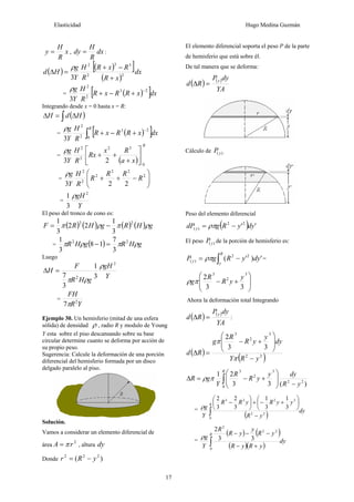 Elasticidad Hugo Medina Guzmán
17
x
R
H
y = , dx
R
H
dy = :
( ) ( )
[ ]
( )
dx
x
R
R
x
R
R
H
Y
g
H
d 2
3
3
2
2
3 +
−
+
=
Δ
ρ
= ( )
[ ]dx
x
R
R
x
R
R
H
Y
g 2
3
2
2
3
−
+
−
+
ρ
Integrando desde x = 0 hasta x = R:
( )
∫ Δ
=
Δ H
d
H
= ( )
[ ]
∫
−
+
−
+
R
dx
x
R
R
x
R
R
H
Y
g
0
2
3
2
2
3
ρ
=
( )
R
x
a
R
x
Rx
R
H
Y
g
0
3
2
2
2
2
3
⎥
⎦
⎤
⎢
⎣
⎡
+
+
+
ρ
= ⎟
⎟
⎠
⎞
⎜
⎜
⎝
⎛
−
+
+ 2
2
2
2
2
2
2
2
3
R
R
R
R
R
H
Y
g
ρ
=
Y
gH 2
3
1 ρ
El peso del tronco de cono es:
( ) ( ) ( ) ( ) g
H
R
g
H
R
F ρ
π
ρ
π 2
2
3
1
2
2
3
1
−
=
= ( ) g
H
R
g
H
R ρ
π
ρ
π 2
2
3
7
1
8
3
1
=
−
Luego
Y
gH
g
H
R
F
H
2
2 3
1
3
7
ρ
ρ
π
=
Δ
=
Y
R
FH
2
7π
Ejemplo 30. Un hemisferio (mitad de una esfera
sólida) de densidad ρ , radio R y modulo de Young
Y esta sobre el piso descansando sobre su base
circular determine cuanto se deforma por acción de
su propio peso.
Sugerencia: Calcule la deformación de una porción
diferencial del hemisferio formada por un disco
delgado paralelo al piso.
Solución.
Vamos a considerar un elemento diferencial de
área
2
r
A π
= , altura dy
Donde )
( 2
2
2
y
R
r −
=
El elemento diferencial soporta el peso P de la parte
de hemisferio que está sobre él.
De tal manera que se deforma:
( ) ( )
YA
dy
P
R
d
y
=
Δ
Cálculo de )
( y
P
Peso del elemento diferencial
( ) '
'2
2
)
( dy
y
R
g
dP y −
= ρπ
El peso )
( y
P de la porción de hemisferio es:
∫ −
=
R
y
y dy
y
R
g
P '
)
'
( 2
2
)
( ρπ =
⎟
⎟
⎠
⎞
⎜
⎜
⎝
⎛
+
−
3
2
3
3
3
2 y
y
R
R
gπ
ρ
Ahora la deformación total Integrando
( ) ( )
YA
dy
P
R
d
y
=
Δ :
( )
( )
2
2
3
2
3
3
3
2
y
R
Y
dy
y
y
R
R
g
R
d
−
⎟
⎟
⎠
⎞
⎜
⎜
⎝
⎛
+
−
=
Δ
π
π
)
(
3
3
2
1
2
2
0
3
2
3
y
R
dy
y
y
R
R
Y
g
R
R
−
⎟
⎟
⎠
⎞
⎜
⎜
⎝
⎛
+
−
=
Δ ∫
π
ρ
=
( ) dy
y
R
y
y
R
y
R
R
Y
g
R
∫ −
⎟
⎠
⎞
⎜
⎝
⎛
+
−
+
⎟
⎠
⎞
⎜
⎝
⎛
−
0
2
2
3
2
2
3
3
1
3
1
3
2
3
2
ρ
=
( ) ( )
( )( )
dy
y
R
y
R
y
R
y
y
R
R
Y
g
R
∫ +
−
−
−
−
0
2
2
2
3
3
2
ρ
 