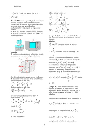 Elasticidad Hugo Medina Guzmán
20
( ) 0
'
3
1
=
− S
S
Y
σ ⇒ 0
'
3 =
− S
S
σ ⇒
S
S σ
3
'=
Ejemplo 35. Se tiene el paralelepípedo mostrado en
la figura que encaja perfectamente en una caja
rígida. Luego de encajo el paralelepípedo se coloca
un peso P sobre éste, tal que lo aplasta
uniformemente, la caja impide las expansiones
laterales.
a) ¿Cuál es el esfuerzo sobre las paredes laterales?
b) ¿Cuál es el cambio en la altura '
H
H
H −
=
Δ
del paralelepípedo?
Solución.
El paralelepípedo esta sujeto a esfuerzo por sus seis
caras, como se muestra en la figura siguiente:
Sea S el esfuerzo sobre la cara superior e inferior y
S’ el esfuerzo sobre cada una de las caras laterales.
La deformación del lado a es:
Y
S
Y
S
Y
S
a
a
σ
σ +
+
−
=
Δ '
'
(1)
La deformación del lado H es:
Y
S
Y
S
H
H '
2σ
+
−
=
Δ
(2)
a) Como la longitud a no cambia, 0
=
Δa .
De la ecuación (1):
0
'
'
=
+
+
−
Y
S
Y
S
Y
S
σ
σ ⇒
( )
S
S
σ
σ
−
=
1
'
Siendo 2
a
P
S =
⇒
( ) 2
1
'
a
P
S
σ
σ
−
=
b) De la ecuación (2):
Y
S
Y
S
H
H '
2σ
+
−
=
Δ
⇒
( )Y
S
Y
S
H
H
σ
σ
−
+
−
=
Δ
1
2 2
⇒
( )⎥
⎦
⎤
⎢
⎣
⎡
−
−
−
=
Δ
σ
σ
1
2
1
2
Y
S
H
H
⇒
( )
H
Ya
P
H ⎥
⎦
⎤
⎢
⎣
⎡
−
−
−
=
Δ
σ
σ
1
2
1
2
2
Ejemplo 36. Hallar el valor del módulo de Poisson
para el cual el volumen de un alambre no varía al
alargarse.
Solución.
l
l
Δ
=
Δ
σ
r
r
, de aquí el módulo de Poisson
l
l
Δ
Δ
= r
r
σ , siendo r el radio del alambre y l su
longitud. El volumen de dicho alambre antes de
estirarlo es l
2
1 r
V π
= y su volumen después de
estirado es ( ) ( )
l
l Δ
+
Δ
−
=
2
2 r
r
V π
Si el volumen no varió con el alargamiento,
tendremos que ( ) ( )
l
l
l Δ
+
Δ
−
=
2
2
r
r
r π
π . Y
abriendo los paréntesis y despreciando las
magnitudes r
Δ y l
Δ al cuadrado, hallamos que
l
l r
r
r Δ
= π
π 2
2
, de donde 5
,
0
2
1
=
=
Δ
Δ
l
l
r
r
, luego
σ = 0,5.
Ejemplo 37. Hallar la variación relativa de la
densidad de una barra de cobre cilíndrica al ser
comprimida por una presión p = 9810 Pa. Para el
cobre tómese un módulo de Poisson σ = 0,34.
Solución.
La densidad de la barra antes de ser comprimida es
1
1
V
m
=
ρ donde l
2
1 r
V π
= . La densidad de la
barra después de comprimida será
2
2
V
m
=
ρ ,
siendo ( ) ( )
l
l Δ
−
Δ
+
=
2
2 r
r
V π . Por
consiguiente la variación de la densidad será
 
