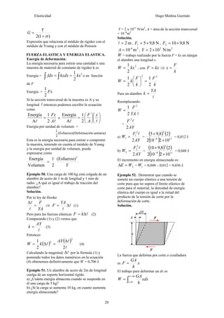 Elasticidad Hugo Medina Guzmán
28
)
1
(
2 σ
+
=
Y
G
Expresión que relaciona el módulo de rigidez con el
módulo de Young y con el módulo de Poisson
FUERZA ELASTICA Y ENERGIA ELASTICA.
Energía de deformación.
La energía necesaria para estirar una cantidad x una
muestra de material de constante de rigidez k es
Energía =
2
2
1
kx
kxdx
fdx =
= ∫
∫ o en función
de F
Energía = Fx
2
1
Si la sección transversal de la muestra es A y su
longitud l entonces podemos escribir la ecuación
como
l
l A
Fx
2
1
A
Energía
= o ⎟
⎠
⎞
⎜
⎝
⎛
⎟
⎠
⎞
⎜
⎝
⎛
=
l
l
x
A
F
2
1
A
Energía
Energía por unidad de volumen =
unitaria)
ón
(Deformaci
(Esfuerzo)
2
1
Esta es la energía necesaria para estirar o comprimir
la muestra, teniendo en cuenta el módulo de Young
y la energía por unidad de volumen, puede
expresarse como
Y
2
(Esfuerzo)
2
1
Volumen
Energía
=
Ejemplo 50. Una carga de 100 kg está colgada de un
alambre de acero de 1 m de longitud y 1 mm de
radio. ¿A qué es igual el trabajo de tracción del
alambre?
Solución.
Por la ley de Hooke
YA
F
=
Δ
l
l
⇒ l
l
Δ
=
YA
F (1)
Pero para las fuerzas elásticas l
Δ
= k
F (2)
Comparando (1) y (2) vemos que
l
AY
k = (3)
Entonces
( ) ( )
l
l
l
2
2
1
2
2 Δ
=
Δ
=
AY
k
W (4)
Calculando la magnitud l
Δ por la fórmula (1) y
poniendo todos los datos numéricos en la ecuación
(4) obtenemos definitivamente que W = 0,706 J.
Ejemplo 51. Un alambre de acero de 2m de longitud
cuelga de un soporte horizontal rígido.
a) ¿Cuánta energía almacena cuando se suspende en
él una carga de 5 kg?
b) ¿Si la carga se aumenta 10 kg, en cuanto aumenta
energía almacenada?
Y = 2 x 1011
N/m2
, A = área de la sección transversal
= 10 -6
m2
Solución.
m
2
=
l , N
8
,
9
5
1 ×
=
F , N
8
,
9
10
2 ×
=
F
2
-6
m
10
=
A ,
2
2
N/m
10
2×
=
Y
W = trabajo realizado por la fuerza F = kx en alargar
el alambre una longitud x.
2
2
1
kx
W = , con kx
F = ⇒
k
F
x =
k
F
k
F
k
W
2
2
2
1
2
1
=
⎟
⎠
⎞
⎜
⎝
⎛
=
Para un alambre
l
YA
k =
Reemplazando:
l
YA
F
W
2
2
1
=
=
AY
F
2
2
l
a)
AY
F
W
2
2
1
1
l
= =
( ) ( )
( ) 11
6
2
10
2
10
2
2
8
,
9
5
×
×
−
= 0,012 J
b)
AY
F
W
2
2
2
2
l
= =
( ) ( )
( ) 11
6
2
10
2
10
2
2
8
,
9
10
×
×
−
= 0,048 J
El incremento en energía almacenada es:
1
2 W
W
E −
=
Δ = 0,048 – 0,012 = 0,036 J.
Ejemplo 52. Demostrar que cuando se
somete un cuerpo elástico a una tensión de
corte pura que no supera el límite elástico de
corte para el material, la densidad de energía
elástica del cuerpo es igual a la mitad del
producto de la tensión de corte por la
deformación de corte.
Solución.
La fuerza que deforma por corte o cizalladura
es x
h
GA
F =
El trabajo para deformar un dx es
xdx
h
GA
W
x
x
x
∫
Δ
=
=
=
0
 