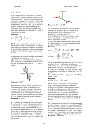 Elasticidad Hugo Medina Guzmán
32
c) Δy = 85,3 m.
27. Un cable pesado de longitud inicial y área de
sección recta A tiene una densidad uniforme ρ y un
módulo de Young Y. El cable cuelga verticalmente
y sostiene a una carga Fg en su extremo inferior. La
fuerza tensora en un punto cualquiera del cable es
evidentemente suma de la carga Fg y del peso de la
parte del cable que está debajo de dicho punto.
Suponiendo que la fuerza tensora media del cable
actúa sobre la longitud total del cable 0
l , hallar el
alargamiento resultante.
Respuesta.
⎟
⎟
⎠
⎞
⎜
⎜
⎝
⎛
+
⎟
⎠
⎞
⎜
⎝
⎛
=
Δ 0
0
2
1
l
l
l g
A
F
Y
g
ρ
28. Demostrar que cuando se somete un cuerpo
elástico a una tensión de corte pura que no supera el
límite elástico de corte para el material, la densidad
de energía elástica del cuerpo es igual a la mitad del
producto de la tensión de corte por la deformación
de corte.
29. El esfuerzo de la ruptura del cobre rolado para la
cizalladura es típicamente 1,5 x 108
.
¿Qué fuerzas F se deben aplicar a las cuchillas de
metal mostradas en la figura para cortar una tira de
una hoja de cobre de 5 cm de ancho y 1,27 mm de
espesor?
Respuesta. 9525 N
30. Una varilla que tiene 100 cm de longitud y 1
cm de diámetro está sujeta rígidamente por un
extremo y se le somete a torsión por el otro hasta
un ángulo de lº. Si se aplica la misma fuerza a la
circunferencia de una varilla del mismo material
pero que tiene una longitud de 80 cm y un diámetro
de 2 cm, ¿cuál es el ángulo de torsión resultante?
Respuesta. º
1
,
0
=
θ
31. La balanza de torsión de la figura se compone
de una barra de 40 cm con bolas de plomo de 2 cm
en cada extremo. La barra está colgada por un hilo
de plata de 100 cm que tiene un diámetro de 0,5
mm. Cuando se ponen muy de cerca de las bolas de
plomo, pero en lados opuestos, dos bolas mayores
de plomo de 30 cm de diámetro (ρ = 11,4 g/cm3
),
sus atracciones gravitatorias tienden a hacer girar la
barra en el mismo sentido. ¿Cuál será la torsión del
hilo de plata?
Respuesta. θ = 0,00422º
32. a) Desarrollar una expresión para la constante
de torsión de un cilindro hueco en función de su
diámetro interno Ro, su radio externo R1, su
longitud l y su módulo de corte G.
b) ¿Cuál deberá ser el radio de un cilindro macizo
de la misma longitud y material y que posee la
misma constante de torsión?
c) ¿Cuál deberá ser el ahorro de masa si se utilizase
el cilindro hueco en un eje de una máquina en lugar
de utilizar el cilindro macizo?
Respuesta.
a) ( )
4
0
4
1
0
2
R
R
G
−
⎟
⎠
⎞
⎜
⎝
⎛
=
l
π
τ , b) ( )4
1
4
0
4
1 R
R
R −
=
c) Ahorro =
( )
( ) %
1
100 2
0
2
1
2
0
2
1
⎥
⎥
⎦
⎤
⎢
⎢
⎣
⎡
+
−
−
R
R
R
R
33. A profundidades oceánicas de unos 10 km la
presión se eleva a 1 kilobar, aproximadamente.
a) Si se hunde un trozo de acero dulce hasta esta
profundidad, ¿en cuánto variará su densidad?
b) ¿Cuál es la densidad del agua del mar a esta
profundidad si la densidad en la superficie vale 1,04
g/cm3
?
B acero = 16 x 1010
N/m2
, B agua = 0,21 x 1010
N/m2
,
1bar = 105
Pa
Respuesta.
a) 0,062 %, b) ρ = 1,105 g/cm3
34. Se somete a una muestra de cobre de forma
cúbica con 10 cm de arista a una compresión
uniforme, aplicando una tensión equivalente a una
tonelada perpendicularmente a cada una de sus
caras. La variación relativa de volumen que se
observa es de 7,25×10-6
(∆V/Vo). Determinar el
módulo de compresibilidad del Cu en el sistema
internacional, sabiendo que el módulo de Young del
cobre es 120×109 Pa. Obtener además el módulo de
Poisson.
35. Un depósito de acero de 60 litros de capacidad
contiene oxígeno a una presión manométrica de 140
Pa. ¿Qué volumen ocupará el oxígeno si se le permite
que se expansione a temperatura constante hasta que
su presión manométrica es nula? (La presión
manométrica es la diferencia entre la presión real en
el interior del depósito y la de la atmósfera exterior).
Respuesta. V = 889 litros.
 