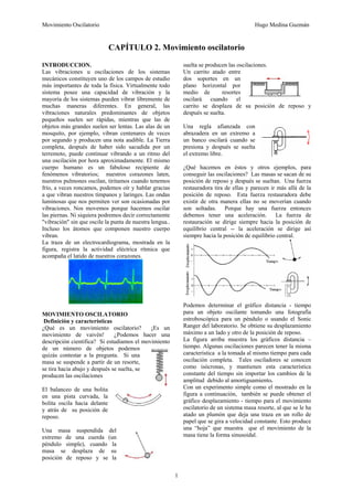 Movimiento Oscilatorio Hugo Medina Guzmán
1
CAPÍTULO 2. Movimiento oscilatorio
INTRODUCCION.
Las vibraciones u oscilaciones de los sistemas
mecánicos constituyen uno de los campos de estudio
más importantes de toda la física. Virtualmente todo
sistema posee una capacidad de vibración y la
mayoría de los sistemas pueden vibrar libremente de
muchas maneras diferentes. En general, las
vibraciones naturales predominantes de objetos
pequeños suelen ser rápidas, mientras que las de
objetos más grandes suelen ser lentas. Las alas de un
mosquito, por ejemplo, vibran centenares de veces
por segundo y producen una nota audible. La Tierra
completa, después de haber sido sacudida por un
terremoto, puede continuar vibrando a un ritmo del
una oscilación por hora aproximadamente. El mismo
cuerpo humano es un fabuloso recipiente de
fenómenos vibratorios; nuestros corazones laten,
nuestros pulmones oscilan, tiritamos cuando tenemos
frío, a veces roncamos, podemos oír y hablar gracias
a que vibran nuestros tímpanos y laringes. Las ondas
luminosas que nos permiten ver son ocasionadas por
vibraciones. Nos movemos porque hacemos oscilar
las piernas. Ni siquiera podremos decir correctamente
"vibración" sin que oscile la punta de nuestra lengua..
Incluso los átomos que componen nuestro cuerpo
vibran.
La traza de un electrocardiograma, mostrada en la
figura, registra la actividad eléctrica rítmica que
acompaña el latido de nuestros corazones.
MOVIMIENTO OSCILATORIO
Definición y características
¿Qué es un movimiento oscilatorio? ¡Es un
movimiento de vaivén! ¿Podemos hacer una
descripción científica? Si estudiamos el movimiento
de un número de objetos podemos
quizás contestar a la pregunta. Si una
masa se suspende a partir de un resorte,
se tira hacia abajo y después se suelta, se
producen las oscilaciones
El balanceo de una bolita
en una pista curvada, la
bolita oscila hacia delante
y atrás de su posición de
reposo.
Una masa suspendida del
extremo de una cuerda (un
péndulo simple), cuando la
masa se desplaza de su
posición de reposo y se la
suelta se producen las oscilaciones.
Un carrito atado entre
dos soportes en un
plano horizontal por
medio de resortes
oscilará cuando el
carrito se desplaza de su posición de reposo y
después se suelta.
Una regla afianzada con
abrazadera en un extremo a
un banco oscilará cuando se
presiona y después se suelta
el extremo libre.
¿Qué hacemos en éstos y otros ejemplos, para
conseguir las oscilaciones? Las masas se sacan de su
posición de reposo y después se sueltan. Una fuerza
restauradora tira de ellas y parecen ir más allá de la
posición de reposo. Esta fuerza restauradora debe
existir de otra manera ellas no se moverían cuando
son soltadas. Porque hay una fuerza entonces
debemos tener una aceleración. La fuerza de
restauración se dirige siempre hacia la posición de
equilibrio central -- la aceleración se dirige así
siempre hacia la posición de equilibrio central.
Podemos determinar el gráfico distancia - tiempo
para un objeto oscilante tomando una fotografía
estroboscópica para un péndulo o usando el Sonic
Ranger del laboratorio. Se obtiene su desplazamiento
máximo a un lado y otro de la posición de reposo.
La figura arriba muestra los gráficos distancia –
tiempo. Algunas oscilaciones parecen tener la misma
característica a la tomada al mismo tiempo para cada
oscilación completa. Tales osciladores se conocen
como isócronas, y mantienen esta característica
constante del tiempo sin importar los cambios de la
amplitud debido al amortiguamiento.
Con un experimento simple como el mostrado en la
figura a continuación, también se puede obtener el
gráfico desplazamiento - tiempo para el movimiento
oscilatorio de un sistema masa resorte, al que se le ha
atado un plumón que deja una traza en un rollo de
papel que se gira a velocidad constante. Esto produce
una “hoja” que muestra que el movimiento de la
masa tiene la forma sinusoidal.
 