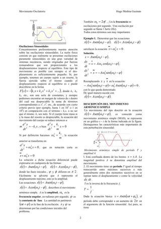 Movimiento Oscilatorio Hugo Medina Guzmán
2
Oscilaciones Sinusoidales
Concentraremos preferentemente nuestra atención
sobre las oscilaciones sinusoidales. La razón física
consiste en que realmente se presentan oscilaciones
puramente sinusoidales en una gran variedad de
sistemas mecánicos, siendo originadas por fuerzas
restauradoras que son proporcionales a los
desplazamientos respecto al equilibrio. Este tipo de
movimiento es posible casi siempre si el des-
plazamiento es suficientemente pequeño. Si, por
ejemplo, tenemos un cuerpo sujeto a un resorte, la
fuerza ejercida sobre el mismo cuando el
desplazamiento respecto al equilibrio es x puede
describirse en la forma
( ) ( )
...
3
3
2
2
1 +
+
+
−
= x
k
x
k
x
k
x
F , donde k1, k2,
k3, etc., son una serie de constantes, y siempre
podremos encontrar un margen de valores de x dentro
del cual sea despreciable la suma de términos
correspondientes a x2
, x3
, etc., de acuerdo con cierto
criterio previo (por ejemplo, hasta 1 en 103
o 1 en
106
) en comparación con el término - k1x, a no ser
que el mismo. k1 sea nulo. Si el cuerpo tiene masa m
y la masa del resorte es despreciable, la ecuación del
movimiento del cuerpo se reduce entonces a
x
k
dt
x
d
m 1
2
2
−
= , o bien 0
1
2
2
=
+ x
m
k
dt
x
d
Si por definición hacemos
m
k1
2
0 =
ω , la ecuación
anterior se transforma en:
0
2
0
2
2
=
+ x
dt
x
d
ω , que en notación corta es
0
2
0 =
+
•
•
x
x ω
La solución a dicha ecuación diferencial puede
expresarse en cualquiera de las formas:
( ) ( )
ϕ
ω −
= t
A
t
x 0
sen , ( ) ( )
φ
ω −
= t
A
t
x 0
cos ,
donde las fases iniciales , ϕ y φ difieren en 2
π .
Fácilmente se advierte que A representa el
desplazamiento máximo, esto es la amplitud.
Las ecuaciones ( ) ( )
ϕ
ω −
= t
A
t
x 0
sen ,
( ) ( )
φ
ω −
= t
A
t
x 0
cos , describen el movimiento
armónico simple. A es la amplitud, 0
ω es la
frecuencia angular, en radianes por segundo, ϕ es
la constante de fase. La cantidad en paréntesis
( )
ϕ
ω +
t es la fase de la oscilación. A y ϕ se
determinan por las condiciones iniciales del
problema.
También f
π
ω 2
0 = , f es la frecuencia en
oscilaciones por segundo. Una oscilación por
segundo se llama 1 hertz (Hz).
Todos estos términos son muy importantes
Ejemplo 1. Demostrar que las ecuaciones
( ) ( )
ϕ
ω −
= t
A
t
x 0
sen , ( ) ( )
φ
ω −
= t
A
t
x 0
cos
satisfacen la ecuación 0
2
0 =
+
•
•
x
x ω .
Solución.
( )
ϕ
ω −
= t
A
x 0
sen ,
( )
ϕ
ω
ω −
=
=
•
t
A
x
dt
dx
0
0 cos ,
( )
ϕ
ω
ω −
−
=
=
•
•
t
A
x
dt
dx
0
2
0
2
2
sen
Reemplazando x y
•
•
x en la ecuación:
( ) ( ) 0
sen
sen 0
2
0
0
2
0 =
−
+
−
− ϕ
ω
ω
ϕ
ω
ω t
A
t
A ,
con lo que queda demostrado.
De igual manera sucede con
( ) ( )
φ
ω −
= t
A
t
x 0
cos .
DESCRIPCIÓN DEL MOVIMIENTO
ARMÓNICO SIMPLE
Un movimiento del tipo descrito en la ecuación
( ) ( )
ϕ
ω −
= t
A
t
x 0
sen , es conocido como
movimiento armónico simple (MAS), se representa
en un gráfico x - t de la forma indicada en la figura.
Destaquemos las características más importantes de
esta perturbación sinusoidal:
Movimiento armónico simple de período T y
amplitud A.
l. Está confinada dentro de los límites A
x ±
= . La
magnitud positiva A se denomina amplitud del
movimiento.
2. El movimiento tiene un período T igual al tiempo
transcurrido entre máximos sucesivos o más
generalmente entre dos momentos sucesivos en se
repitan tanto el desplazamiento x como la velocidad
dt
dx .
T es la inversa de la frecuencia f,
f
T
1
= .
Dada la ecuación básica ( )
0
sen ϕ
ω +
= t
A
x , el
período debe corresponder a un aumento de π
2 en
el argumento de la función sinusoidal. Así pues, se
tiene
 
