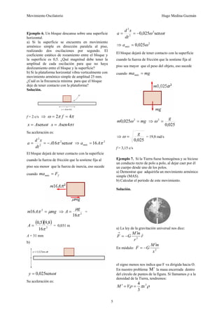 Movimiento Oscilatorio Hugo Medina Guzmán
5
Ejemplo 6. Un bloque descansa sobre una superficie
horizontal.
a) Si la superficie se encuentra en movimiento
armónico simple en dirección paralela al piso,
realizando dos oscilaciones por segundo. El
coeficiente estático de rozamiento entre el bloque y
la superficie es 0,5. ¿Qué magnitud debe tener la
amplitud de cada oscilación para que no haya
deslizamiento entre el bloque y la superficie?
b) Si la plataforma horizontal vibra verticalmente con
movimiento armónico simple de amplitud 25 mm.
¿Cuál es la frecuencia mínima para que el bloque
deje de tener contacto con la plataforma?
Solución.
f = 2 c/s ⇒ π
π
ω 4
2 =
= f
t
A
x ω
sen
= t
A
x π
4
sen
=
Su aceleración es:
t
A
dt
x
d
a ω
π sen
16 2
2
2
−
=
= ⇒ 2
16 π
A
amáx =
El bloque dejará de tener contacto con la superficie
cuando la fuerza de fricción que la sostiene fija al
piso sea menor que la fuerza de inercia, eso sucede
cuando f
máx F
ma =
mg
A
m μ
π =
2
16 ⇒ 2
16π
μg
A = =
( )( )
2
16
8
,
9
5
,
0
π
=
A = 0,031 m
A = 31 mm
b)
t
y ω
sen
025
,
0
=
Su aceleración es:
t
dt
x
d
a ω
ω sen
025
,
0 2
2
2
−
=
=
⇒ 2
025
,
0 ω
=
máx
a
El bloque dejará de tener contacto con la superficie
cuando la fuerza de fricción que la sostiene fija al
piso sea mayor que el peso del objeto, eso sucede
cuando mg
mamáx =
mg
m =
2
025
,
0 ω ⇒
025
,
0
2 g
=
ω
⇒
025
,
0
g
=
ω = 19,8 rad/s
f = 3,15 c/s
Ejemplo 7. Si la Tierra fuese homogénea y se hiciese
un conducto recto de polo a polo, al dejar caer por él
un cuerpo desde uno de los polos.
a) Demostrar que adquirirla un movimiento armónico
simple (MAS).
b) Calcular el período de este movimiento.
Solución.
a) La ley de la gravitación universal nos dice:
r
r
m
M
G
F ˆ
2
′
−
=
→
En módulo: 2
x
m
M
G
F
′
−
=
el signo menos nos indica que F va dirigida hacia O.
En nuestro problema M′ la masa encerrada dentro
del círculo de puntos de la figura. Si llamamos ρ a la
densidad de la Tierra, tendremos:
ρ
π
ρ 3
3
4
x
V
M =
=
′
 