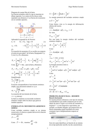Movimiento Oscilatorio Hugo Medina Guzmán
7
Diagrama de cuerpo libre de la barra
Las fuerzas actuantes sobre la viga se muestran en
dibujo siguiente. Los centros de los discos están
separados una distancia d. Las fuerzas de rozamiento
son en sentidos opuestos.
Aplicando la segunda ley de Newton:
Fy =0: 0
2
1 =
−
+ mg
N
N (1)
:
0
=
C
τ 0
2
2
2
1 =
⎟
⎠
⎞
⎜
⎝
⎛
−
+
⎟
⎠
⎞
⎜
⎝
⎛
+
− x
d
N
x
d
N
(2)
La ecuación de momentos (2) se escribe con respecto
al centro de gravedad C de la barra, Despejando N1 y
N2 de (1) y (2), obtenemos
⎟
⎠
⎞
⎜
⎝
⎛
−
= x
d
mg
N
2
2
1
1 , ⎟
⎠
⎞
⎜
⎝
⎛
+
= x
d
mg
N
2
2
1
2
Como ma
F =
∑ , para la barra, obtenemos:
•
•
=
− x
m
F
F f
f 2
1 ⇒
•
•
=
− x
m
N
N 2
1 μ
μ
⇒
•
•
=
⎥
⎦
⎤
⎢
⎣
⎡
⎟
⎠
⎞
⎜
⎝
⎛
+
−
⎟
⎠
⎞
⎜
⎝
⎛
− x
m
x
d
x
d
mg
2
2
2
1
μ
Simplificando:
0
2
=
⎟
⎠
⎞
⎜
⎝
⎛
+
•
•
x
d
g
x
μ
.
Ecuación correspondiente al movimiento armónico
simple, cuya frecuencia natural es ωo es
rad/s
2
d
g
o
μ
ω =
La ecuación del movimiento de la barra.
t
x
x 0
0 cosω
=
La barra se mantiene un moviendo oscilatorio
armónico simple sobre los discos que giran en
sentidos opuestos.
ENERGIA EN EL MOVIMIENTO ARMONICO
SIMPLE
Como oscilador armónico simple es un sistema
conservativo, la fuerza se puede derivar de la función
energía potencial.
dx
dU
F −
=
Como kx
F −
= , tenemos: kx
dx
dU
=
2
2
1
kx
kxdx
dU
U ∫ ∫ =
=
=
La energía potencial del oscilador armónico simple
es
2
2
1
kx
U =
Como hemos visto es la energía de deformación
elástica del resorte.
Como
( )
ϕ
ω −
= t
A
x sen , y A
xmax =
Se tiene
2
2
1
kA
Umax =
Por otra parte la energía cinética del oscilador
armónico simple es
2
2
2
1
2
1
⎟
⎠
⎞
⎜
⎝
⎛
=
=
•
x
m
mv
K
Como
( )
ϕ
ω −
=
•
t
A
x cos ,
Con
ω
A
xmax =
•
, se tiene
2
2
2
2
2
1
2
1
2
1
kA
mA
x
m
K max
max =
=
=
•
ω
La Energía mecánica total es:
U
K
E +
=
= ( ) ( )
ϕ
ω
ϕ
ω
ω −
+
− t
kA
t
mA cos
2
1
cos
2
1 2
2
2
Como
m
k
=
2
ω
( ) ( )
ϕ
ω
ϕ
ω −
+
−
= t
kA
t
kA
E 2
2
2
2
sen
2
1
cos
2
1
Constante
2
1 2
=
= kA
E
O sea que
max
max U
K
U
K
E =
=
+
=
PROBLEMA BASICO MASA – RESORTE
Resorte horizontal.
En nuestra primera referencia a este tipo de sistemas,
considerábamos que estaba compuesto por un solo
objeto de masa m sujeto a un resorte de constante k y
longitud l o a otro dispositivo equivalente, por
ejemplo, un alambre delgado, que proporciona una
fuerza restauradora igual al producto de cierta
constante k por el desplazamiento respecto al
equilibrio.
Esto sirve para identificar, en función de un sistema
de un tipo particular sencillo, las dos características
 