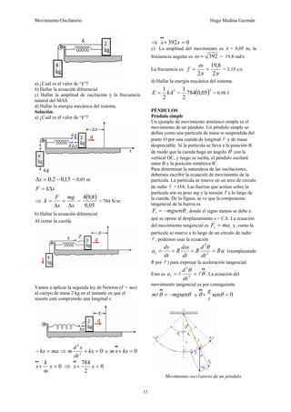 Movimiento Oscilatorio Hugo Medina Guzmán
11
a) ¿Cuál es el valor de “k”?
b) Hallar la ecuación diferencial
c) Hallar la amplitud de oscilación y la frecuencia
natural del MAS.
d) Hallar la energía mecánica del sistema.
Solución.
a) ¿Cuál es el valor de “k”?
15
,
0
2
,
0 −
=
Δx = 0,05 m
x
k
F Δ
=
⇒
x
mg
x
F
k
Δ
=
Δ
= =
( )
05
,
0
8
,
9
4
= 784 N/m
b) Hallar la ecuación diferencial
Al cortar la cuerda
Vamos a aplicar la segunda ley de Newton (F = ma)
al cuerpo de masa 2 kg en el instante en que el
resorte está comprimido una longitud x
ma
kx =
− ⇒ 0
2
2
=
+ kx
dt
x
d
m o 0
=
+
•
•
kx
x
m
0
=
+
•
•
x
m
k
x ⇒ 0
2
784
=
+
•
•
x
x
⇒ 0
392 =
+
•
•
x
x
c) La amplitud del movimiento es A = 0,05 m, la
frecuencia angular es 392
=
ω = 19,8 rad/s
La frecuencia es:
π
π
ω
2
8
,
19
2
=
=
f = 3,15 c/s
d) Hallar la energía mecánica del sistema.
2
2
1
kA
E = = ( )2
05
,
0
784
2
1
= 0,98 J
PÉNDULOS
Péndulo simple
Un ejemplo de movimiento armónico simple es el
movimiento de un péndulo. Un péndulo simple se
define como una partícula de masa m suspendida del
punto O por una cuerda de longitud l y de masa
despreciable. Si la partícula se lleva a la posición B
de modo que la cuerda haga un ángulo θ con la
vertical OC, y luego se suelta, el péndulo oscilará
entre B y la posición simétrica B’.
Para determinar la naturaleza de las oscilaciones,
debemos escribir la ecuación de movimiento de la
partícula. La partícula se mueve en un arco de circulo
de radio l = OA. Las fuerzas que actúan sobre la
partícula son su peso mg y la tensión T a lo largo de
la cuerda. De la figura, se ve que la componente
tangencial de la fuerza es
θ
mgsen
Ft −
= , donde el signo menos se debe a
que se opone al desplazamiento s = CA. La ecuación
del movimiento tangencial es t
t ma
F = y, como la
partícula se mueve a lo largo de un círculo de radio
l , podemos usar la ecuación
α
θ
ω
R
dt
d
R
dt
d
R
dt
dv
at =
=
=
= 2
2
(reemplazando
R por l ) para expresar la aceleración tangencial.
Esto es
•
•
=
= θ
θ
l
l 2
2
dt
d
at . La ecuación del
movimiento tangencial es por consiguiente
θ
θ sen
mg
m −
=
•
•
l o 0
sen =
+
•
•
θ
θ
l
g
Movimiento osci1atorio de un péndulo.
 
