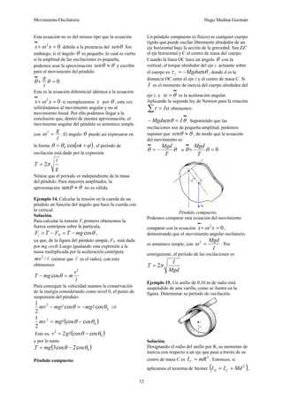 Movimiento Oscilatorio Hugo Medina Guzmán
12
Esta ecuación no es del mismo tipo que la ecuación
0
2
=
+
•
•
x
x ω debido a la presencia del θ
sen Sin
embargo, si el ángulo θ es pequeño, lo cual es cierto
si la amplitud de las oscilaciones es pequeña,
podemos usar la aproximación θ
θ ≈
sen y escribir
para el movimiento del péndulo
0
=
+
•
•
θ
θ
l
g
Esta es la ecuación diferencial idéntica a la ecuación
0
2
=
+
•
•
x
x ω si reemplazamos x por θ , esta vez
refiriéndonos al movimiento angular y no al
movimiento lineal. Por ello podemos llegar a la
conclusión que, dentro de nuestra aproximación, el
movimiento angular del péndulo es armónico simple
con
l
g
=
2
ω . El ángulo θ puede así expresarse en
la forma ( )
ϕ
ω
θ
θ +
= t
cos
0 , el período de
oscilación está dado por la expresión
g
T
l
π
2
=
Nótese que el período es independiente de la masa
del péndulo. Para mayores amplitudes, la
aproximación θ
θ ≈
sen no es válida.
Ejemplo 14. Calcular la tensión en la cuerda de un
péndulo en función del ángulo que hace la cuerda con
la vertical.
Solución.
Para calcular la tensión T, primero obtenemos la
fuerza centrípeta sobre la partícula,
θ
cos
mg
T
F
T
F N
c −
=
−
= ,
ya que, de la figura del péndulo simple, FN está dada
por mg cosθ. Luego igualando esta expresión a la
masa multiplicada por la aceleración centrípeta
l
/
2
mv (nótese que l es el radio), con esto
obtenemos
l
2
cos
v
m
mg
T =
− θ
Para conseguir la velocidad usamos la conservación
de la energía considerando como nivel 0, el punto de
suspensión del péndulo:
0
2
cos
cos
2
1
θ
θ l
l mg
mg
mv −
=
− ⇒
( )
0
2
cos
cos
2
1
θ
θ −
= l
mg
mv
Esto es, ( )
0
2
cos
cos
2 θ
θ −
= l
g
v
y por lo tanto
( )
0
cos
2
cos
3 θ
θ −
= mg
T
Péndulo compuesto
Un péndulo compuesto (o físico) es cualquier cuerpo
rígido que puede oscilar libremente alrededor de un
eje horizontal bajo la acción de la gravedad. Sea ZZ’
el eje horizontal y C el centro de masa del cuerpo.
Cuando la línea OC hace un ángulo θ con la
vertical, el torque alrededor del eje z actuante sobre
el cuerpo es θ
τ sen
Mgd
z −
= , donde d es la
distancia OC entre el eje z y el centro de masa C. Si
I es el momento de inercia del cuerpo alrededor del
eje z, y
•
•
= θ
α es la aceleración angular.
Aplicando la segunda ley de Newton para la rotación
∑ = α
τ I obtenemos:
•
•
=
− θ
θ I
Mgdsen . Suponiendo que las
oscilaciones son de pequeña amplitud, podemos
suponer que θ
θ ≈
sen , de modo que la ecuación
del movimiento es
θ
θ
T
Mgd
−
=
•
•
o 0
=
+
•
•
θ
θ
T
Mgd
Péndulo compuesto.
Podemos comparar esta ecuación del movimiento
comparar con la ecuación 0
2
=
+
•
•
x
x ω ,
demostrando que el movimiento angular oscilatorio
es armónico simple, con
I
Mgd
=
2
ω . Por
consiguiente, el período de las oscilaciones es
Mgd
I
T π
2
=
Ejemplo 15. Un anillo de 0,10 m de radio está
suspendido de una varilla, como se ilustra en la
figura. Determinar su período de oscilación.
Solución.
Designando el radio del anillo por R, su momento de
inercia con respecto a un eje que pasa a través de su
centro de masa C es
2
mR
IC = . Entonces, si
aplicamos el teorema de Steiner ( )
2
Md
I
I C
O +
= ,
 