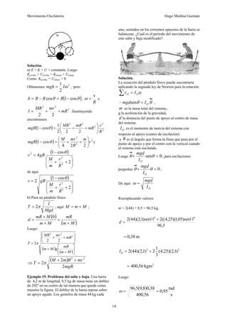 Movimiento Oscilatorio Hugo Medina Guzmán
14
Solución.
a) E = K + U = constante, Luego
Karriba + Uarriba = Kabajo + Uabajo
Como Karriba = Uabajo = 0
Obtenemos
2
2
1
ω
I
mgh = , pero
( )
θ
θ cos
1
cos −
=
−
= R
R
R
h ,
R
v
=
ω e
2
2
2
2
2
mR
mr
MR
I +
+
= . Sustituyendo
encontramos
( ) 2
2
2
2
2
2
2
2
1
cos
1
R
v
mR
mR
MR
mgR ⎟
⎟
⎠
⎞
⎜
⎜
⎝
⎛
+
+
=
− θ
( ) 2
2
2
2
2
4
cos
1 v
m
R
mr
M
mgR ⎟
⎟
⎠
⎞
⎜
⎜
⎝
⎛
+
+
=
− θ y
( )
⎟
⎟
⎠
⎞
⎜
⎜
⎝
⎛
+
+
−
=
2
cos
1
4
2
2
2
R
r
m
M
gR
v
θ
de aquí
( )
⎟
⎟
⎠
⎞
⎜
⎜
⎝
⎛
+
+
−
=
2
cos
1
2
2
2
R
r
m
M
gR
v
θ
b) Para un péndulo físico
Mgd
I
T π
2
= , aquí M
m
M +
= ;
( )
( )
M
m
mR
M
m
M
mR
d
+
=
+
+
=
0
Luego:
( )
( )⎥
⎦
⎤
⎢
⎣
⎡
+
+
⎟
⎟
⎠
⎞
⎜
⎜
⎝
⎛
+
+
=
M
m
mR
g
M
m
mR
mr
MR
T
2
2
2
2
2
2π
⇒
( )
mgR
mr
R
m
M
T
2
2
2
2
2
+
+
= π
Ejemplo 19. Problema del sube y baja. Una barra
de 4,2 m de longitud, 8,5 kg de masa tiene un doblez
de 202º en su centro de tal manera que queda como
muestra la figura. El doblez de la barra reposa sobre
un apoyo agudo. Los gemelos de masa 44 kg cada
uno, sentados en los extremos opuestos de la barra se
balancean. ¿Cuál es el periodo del movimiento de
este sube y baja modificado?
Solución.
La ecuación del péndulo físico puede encontrarse
aplicando la segunda ley de Newton para la rotación:
α
τ
∑ = O
O I
•
•
=
− θ
θ O
I
mgdsen ,
m es la masa total del sistema.,
g la aceleración de la gravedad,
d la distancia del punto de apoyo al centro de masa
del sistema.
O
I es el momento de inercia del sistema con
respecto al apoyo (centro de oscilación)
y es el ángulo que forma la línea que pasa por el
punto de apoyo y por el centro con la vertical cuando
el sistema está oscilando.
Luego 0
sen =
+
•
•
θ
θ
O
I
mgd
, para oscilaciones
pequeñas 0
=
+
•
•
θ
θ
O
I
mgd
,
De aquí
O
I
mgd
=
ω
Reemplazando valores:
m = 2(44) + 8,5 = 96,5 kg,
5
,
96
11
sen
)
05
,
1
)(
25
,
4
((
2
11
sen
)
1
,
2
)(
44
(
2 0
0
+
=
d
m
38
,
0
=
2
2
)
1
,
2
)(
25
,
4
(
3
1
2
)
1
,
2
)(
44
(
2 +
=
O
I
2
kgm
56
,
400
=
Luego:
s
rad
95
,
0
56
,
400
38
,
0
)
8
,
9
(
5
,
96
=
=
ω
 