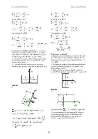 Movimiento Oscilatorio Hugo Medina Guzmán
16
0
2
2
2
=
⎟
⎟
⎠
⎞
⎜
⎜
⎝
⎛
+
+
•
•
θ
θ
h
g
h
M
k l
b) con M en A: l
=
h
0
2
=
⎟
⎠
⎞
⎜
⎝
⎛
+
+
•
•
θ
θ
l
g
M
k
⇒
l
g
M
k
+
=
2
ω =
l
g
k
M
M
k
⎟
⎠
⎞
⎜
⎝
⎛
+
2
1
2
Con M en B: l
10
=
h
0
10
100
2
=
⎟
⎠
⎞
⎜
⎝
⎛
+
+
•
•
θ
θ
l
g
M
k
⇒
l
g
M
k
+
=
100
2
ω =
l
g
k
M
M
k
⎟
⎠
⎞
⎜
⎝
⎛
+
2
100
1
2
10
1
Metrónomo vertical derecho La figura muestra un
metrónomo invertido, donde la masa M se puede
situar entre los extremos A y B. Despreciar el peso
de la barra rígida OAB. OA = l , OB = l
10 .
a) Encuentre la ecuación diferencial que gobierna el
movimiento cuando la masa M está situada a una
distancia h del punto O
b) Cuál es la frecuencia natural de la oscilación
cuando M está primero localizada en A y luego en B
Solución.
a)
α
θ
θ
τ O
O I
Mgh
kx =
+
−
=
∑ sen
.
cos
.
2 l
Como: θ
sen
l
=
x ,
2
Mh
IO = :
θ
θ
θ sen
.
cos
.
2 2
Mgh
sen
k +
− l = 2
2
2
dt
d
Mh
θ
Con θ
θ ≈
sen , 1
cos =
θ y simplificando:
•
•
=
+
− θ
θ
θ 2
2
2 h
gh
M
k
l
0
2
2
2
=
⎟
⎟
⎠
⎞
⎜
⎜
⎝
⎛
−
+
•
•
θ
θ
h
g
h
M
k l
b) con M en A: l
=
h
0
2
=
⎟
⎠
⎞
⎜
⎝
⎛
−
+
•
•
θ
θ
l
g
M
k
⇒
l
g
M
k
−
=
2
ω =
l
g
k
M
M
k
⎟
⎠
⎞
⎜
⎝
⎛
−
2
1
2
Con M en B: l
10
=
h
0
10
100
2
=
⎟
⎠
⎞
⎜
⎝
⎛
−
+
•
•
θ
θ
l
g
M
k
⇒
l
10
100
2 g
M
k
−
=
ω
=
l
k
Mg
M
k
5
1
2
10
1
−
Metrónomo horizontal
La figura muestra un metrónomo invertido, donde la
masa M se puede situar entre los extremos A y B.
Despreciar el peso de la barra rígida OAB. OA = l ,
OB = l
10 .
a) Encuentre la ecuación diferencial que gobierna el
movimiento cuando la masa M está situada a una
distancia h del punto O
b) Cuál es la frecuencia natural de la oscilación
cuando M está primero localizada en A y luego en B
Solución.
a)
Equilibrio estático 0
2 =
+
Δ
−
=
∑ Mgh
x
k
O l
τ
El torque producido por los pesos de las masas es
compensado por los torques producidos por las
reacciones a las deformaciones previas de los
resortes. Luego la ecuación dinámica es:
 