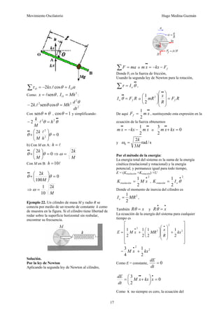 Movimiento Oscilatorio Hugo Medina Guzmán
17
α
θ
τ O
O I
kx =
−
=
∑ cos
.
2 l
Como: θ
sen
l
=
x ,
2
Mh
IO = :
2
2
2
2
cos
sen
.
2
dt
d
Mh
k
θ
θ
θ =
− l
Con θ
θ ≈
sen , 1
cos =
θ y simplificando:
•
•
=
− θ
θ 2
2
2 h
M
k
l
0
2
2
2
=
⎟
⎟
⎠
⎞
⎜
⎜
⎝
⎛
+
•
•
θ
θ
h
M
k l
b) Con M en A: l
=
h
0
2
=
⎟
⎠
⎞
⎜
⎝
⎛
+
•
•
θ
θ
M
k
⇒
M
k
2
=
ω
Con M en B: l
10
=
h
0
100
2
=
⎟
⎠
⎞
⎜
⎝
⎛
+
•
•
θ
θ
M
k
⇒
M
k
2
10
1
=
ω
Ejemplo 22. Un cilindro de masa M y radio R se
conecta por medio de un resorte de constante k como
de muestra en la figura. Si el cilindro tiene libertad de
rodar sobre la superficie horizontal sin resbalar,
encontrar su frecuencia.
Solución.
Por la ley de Newton
Aplicando la segunda ley de Newton al cilindro,
∑ = ma
F o f
F
kx
x
m −
−
=
•
•
Donde Ff es la fuerza de fricción,
Usando la segunda ley de Newton para la rotación,
•
•
∑ = θ
τ o
I ,
R
F
I f
o =
•
•
θ o R
F
R
x
mR f
=
⎟
⎟
⎟
⎠
⎞
⎜
⎜
⎜
⎝
⎛
⎟
⎠
⎞
⎜
⎝
⎛
•
•
2
2
1
De aquí
•
•
= x
m
Ff
2
1
, sustituyendo esta expresión en la
ecuación de la fuerza obtenemos
•
•
•
•
−
−
= x
m
kx
x
m
2
1
o 0
2
3
=
+
•
•
kx
x
m
y s
/
rad
3
2
0
M
k
=
ω
Por el método de la energía:
La energía total del sistema es la suma de la energía
cinética (traslacional y rotacional) y la energía
potencial; y permanece igual para todo tiempo,
E = (Ktraslación +Krotación) +U
2
2
1 •
= x
M
Ktraslación ,
2
2
1 •
= θ
o
rotación I
K
Donde el momento de inercia del cilindro es
2
2
1
MR
Io = ,
También x
R =
θ y
•
•
= x
Rθ
La ecuación de la energía del sistema para cualquier
tiempo es
⎥
⎥
⎥
⎥
⎦
⎤
⎢
⎢
⎢
⎢
⎣
⎡
+
⎟
⎟
⎟
⎠
⎞
⎜
⎜
⎜
⎝
⎛
⎟
⎠
⎞
⎜
⎝
⎛
+
=
•
•
.
2
2
2
2
2
1
2
1
2
1
2
1
kx
R
x
MR
x
M
E
=
2
2
2
1
4
3
kx
x
M +
•
Como E = constante, 0
=
dt
dE
0
2
3
=
⎟
⎠
⎞
⎜
⎝
⎛
+
=
•
•
•
x
kx
x
M
dt
dE
Como
.
x no siempre es cero, la ecuación del
 