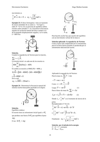 Movimiento Oscilatorio Hugo Medina Guzmán
18
movimiento es
0
2
3
=
+
•
•
kx
x
M o s
/
rad
3
2
0
M
k
=
ω
Ejemplo 23. El disco homogéneo tiene un momento
de inercia alrededor de su centro Io = 0,5 kgm2
y
radio R = 0,5 m. En su posición de equilibrio ambos
resortes están estirados 5 cm. Encontrar la frecuencia
angular de oscilación natural del disco cuando se le
da un pequeño desplazamiento angular y se lo suelta.
k = 800 N/m
Solución.
Usando la segunda ley de Newton para la rotación,
•
•
∑ = θ
τ o
I ,
La tensión inicial en cada uno de los resortes es
( ) N
40
m
05
0
m
N
800 =
⎟
⎠
⎞
⎜
⎝
⎛ ,
El cambio en tensión es 800(0,5θ) = 400θ, y
( ) ( )
[ ] 5
,
0
400
40
400
40
5
,
0 θ
θ
θ +
−
−
=
•
•
ο 0
400 =
+
•
•
θ
θ
De la cual
s
/
rad
20
400
0 =
=
ω
Ejemplo 24. Determinar la frecuencia natural del
sistema resorte-masa-polea mostrado en la figura.
Solución.
Equilibrio estático:
El resorte tiene un estiramiento inicial igual a o
rθ
que produce una fuerza o
krθ que equilibra al peso
mg .
O sea mg
kr o =
θ
Para hacerlo oscilar hay que sacarlo del equilibrio
con un movimiento vertical de la masa m.
Solución aplicando la segunda ley de Newton:
Como el peso está compensado por el estiramiento
previo la única fuerza actuante es producida por el
estiramiento adicional del resorte.
Aplicando la segunda ley de Newton:
Para la masa m, ∑ = ma
F
•
•
=
=
− x
m
ma
T'
Como θ
r
x = ,
•
•
•
•
= θ
r
x
Luego
•
•
−
= θ
mr
T' (1)
Para el disco de masa M, α
τ I
=
∑
r
kr
r
T
I
I )
(
'
0
0 θ
θ
α −
=
=
•
•
(2)
Donde 2
0 Mr
2
1
I = es el momento de inercia de la
polea.
Reemplazando (1? En (2):
θ
θ
θ 2
2
)
(
2
1
kr
mr
r
Mr −
−
=
•
•
•
•
y 0
2
1 2
2
2
=
+
⎟
⎠
⎞
⎜
⎝
⎛
+
•
•
θ
θ kr
mr
Mr ,
Finalmente s
/
rad
2
0
m
M
k
+
=
ω
Solución por el método de la energía:
E = K + U = constante
K = Kmasa + Kpolea
 