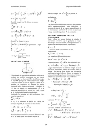 Movimiento Oscilatorio Hugo Medina Guzmán
19
2
.
0
2
2
2
.
0
2
2
1
2
1
2
1
2
1 •
÷
•
•
+
=
+
= θ
θ
θ I
mr
I
x
m
K
2
2
2
2
1
2
1
θ
kr
kx
U =
=
Como la energía total de sistema permanece
constante,
( ) 0
=
+U
K
dt
d
o
0
2
0
2
=
+
+
•
•
•
•
•
•
•
θ
θ
θ
θ
θ
θ kr
I
mr
⇒ 0
2
0
2
=
⎟
⎠
⎞
⎜
⎝
⎛
+
+
•
•
•
•
•
θ
θ
θ
θ kr
I
mr
Como
•
θ no siempre es cero,
⎟
⎠
⎞
⎜
⎝
⎛
+
+
•
•
•
•
θ
θ
θ 2
0
2
kr
I
mr es igual a cero. Luego
0
2
0
2
=
+
+
•
•
θ
θ
mr
I
kr
⇒ s
/
rad
2
0
m
M
k
+
=
ω
PENDULO DE TORSION.
Otro ejemplo de movimiento armónico simple es el
péndulo de torsión, consistente en un cuerpo
suspendido por un alambre o fibra de tal manera que
la línea OC pasa por el centro de masa del cuerpo.
Cuando el cuerpo se rota un ángulo θ a partir de su
posición de equilibrio, el alambre se tuerce,
ejerciendo sobre el cuerpo un torque τ alrededor de
OC que se oponen al desplazamiento θ y de
magnitud proporcional al ángulo, κθ
τ −
= , donde
κ es el coeficiente de torsión del alambre.
Aplicando la segunda ley del movimiento (para
variables angulares):
α
τ 0
0 I
=
∑
Si 0
I es el momento de inercia del cuerpo con
respecto al eje OC, la ecuación del movimiento
α
κθ 0
I
=
− , con
•
•
= θ
α , es
κθ
θ −
=
•
•
0
I o 0
0
=
+
•
•
θ
κ
θ
I
Nuevamente encontramos la ecuación diferencial del
MAs, de modo que el movimiento angular es
armónico simple, con
0
2
I
κ
ω = ; el período de
oscilación es
κ
π 0
2
I
T =
Este resultado es interesante debido a que podemos
usarlo experimentalmente para determinar el
momento de inercia de un cuerpo suspendiéndolo de
un alambre cuyo coeficiente de torsión κ se conoce,
y luego midiendo el período T de oscilación.
MOVIMIENTO ARMONICO EN DOS
DIMENSIONES.
Hasta ahora no hemos limitado a estudiar el
movimiento armónico de la partícula o cuerpo
descrito por una sola variable, ahora permitiremos a
la partícula, movimiento en dos dimensiones.
→
→
−
= r
k
F
La fuerza se puede descomponer en dos
componentes
kx
Fx −
= , ky
Fy −
=
Las ecuaciones del movimiento son:
0
2
0 =
+
•
•
x
x ω , 0
2
0 =
+
•
•
y
y ω
Donde como antes m
k
=
2
0
ω . Las soluciones son:
( ) ( )
α
ω −
= t
A
x t 0
cos , ( ) ( )
β
ω −
= t
B
y t 0
cos
Luego el movimiento es armónico simple en cada
una de las dimensiones, ambas oscilaciones tienen la
misma frecuencia pero tienen que diferenciar
amplitudes y fases. Podemos obtener la ecuación de
la trayectoria de las partículas eliminando el tiempo t
entre las dos ecuaciones. Para esto escribimos:
( ) ( )
[ ]
β
α
α
ω −
−
−
= t
B
y t 0
cos
= ( ) ( )
β
α
α
ω −
− cos
cos 0t
B
- ( ) ( )
β
α
α
ω −
− sen
sen 0t
B
Con
( )
A
x
t =
−α
ω0
cos y
( )
2
0 1
sen ⎟
⎠
⎞
⎜
⎝
⎛
−
=
−
A
x
t α
ω
Llamando ( )
β
α
δ −
= :
δ
δ sen
1
cos
2
⎟
⎠
⎞
⎜
⎝
⎛
−
−
=
A
x
B
x
A
B
y
Elevada al cuadrado se transforma en:
δ
δ 2
2
2
2
2
cos
cos
2 x
B
ABxy
y
A +
−
= δ
δ 2
2
2
2
2
2
sen
sen x
B
B
A −
Que es:
δ
δ 2
2
2
2
2
2
sen
cos
2 B
A
Ay
AB
x
B =
+
−
 