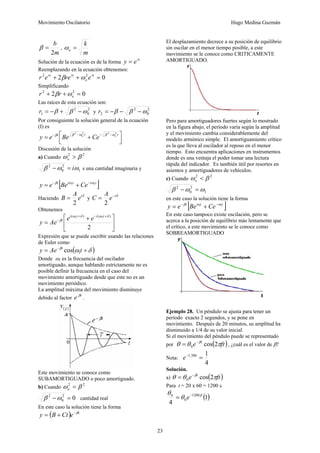 Movimiento Oscilatorio Hugo Medina Guzmán
23
m
b
2
=
β ,
m
k
o =
ω
Solución de la ecuación es de la forma
rt
e
y =
Reemplazando en la ecuación obtenemos:
0
2 2
2
=
+
+ rt
o
rt
rt
e
re
e
r ω
β
Simplificando
0
2 2
2
=
+
+ o
r
r ω
β
Las raíces de esta ecuación son:
2
0
2
1 ω
β
β −
+
−
=
r y
2
0
2
2 ω
β
β −
−
−
=
r
Por consiguiente la solución general de la ecuación
(I) es
⎥
⎦
⎤
⎢
⎣
⎡ +
=
−
−
−
− t
t
t o
o
Ce
Be
e
y
2
2
2
2
ω
β
ω
β
β
Discusión de la solución
a) Cuando
2
2
β
ω >
o
1
2
0
2
ω
ω
β i
=
− s una cantidad imaginaria y
[ ]
t
i
t
i
t
Ce
Be
e
y 1
1 ω
ω
β −
−
+
=
Haciendo
δ
i
e
A
B
2
= y
δ
i
e
A
C −
=
2
Obtenemos
⎥
⎦
⎤
⎢
⎣
⎡ +
=
+
−
+
−
2
)
(
)
( 1
1 δ
ω
δ
ω
β
t
i
t
i
t e
e
Ae
y
Expresión que se puede escribir usando las relaciones
de Euler como
( )
δ
ω
β
+
= −
t
Ae
y t
1
cos
Donde ω1 es la frecuencia del oscilador
amortiguado, aunque hablando estrictamente no es
posible definir la frecuencia en el caso del
movimiento amortiguado desde que este no es un
movimiento periódico.
La amplitud máxima del movimiento disminuye
debido al factor
t
e β
.
.
Este movimiento se conoce como
SUBAMORTIGUADO o poco amortiguado.
b) Cuando
2
2
β
ω =
o
0
2
0
2
=
−ω
β cantidad real
En este caso la solución tiene la forma
( ) t
e
Ct
B
y β
−
+
=
El desplazamiento decrece a su posición de equilibrio
sin oscilar en el menor tiempo posible, a este
movimiento se le conoce como CRITICAMENTE
AMORTIGUADO.
Pero para amortiguadores fuertes según lo mostrado
en la figura abajo, el período varía según la amplitud
y el movimiento cambia considerablemente del
modelo armónico simple. El amortiguamiento crítico
es la que lleva al oscilador al reposo en el menor
tiempo. Esto encuentra aplicaciones en instrumentos
donde es una ventaja el poder tomar una lectura
rápida del indicador. Es también útil por resortes en
asientos y amortiguadores de vehículos.
c) Cuando
2
2
β
ω <
o
1
2
0
2
ω
ω
β =
−
en este caso la solución tiene la forma
[ ]
t
t
t
Ce
Be
e
y 1
1 ω
ω
β −
−
+
=
En este caso tampoco existe oscilación, pero se
acerca a la posición de equilibrio más lentamente que
el crítico, a este movimiento se le conoce como
SOBREAMORTIGUADO
Ejemplo 28. Un péndulo se ajusta para tener un
período exacto 2 segundos, y se pone en
movimiento. Después de 20 minutos, su amplitud ha
disminuido a 1/4 de su valor inicial.
Si el movimiento del péndulo puede se representado
por ( )
ft
e t
π
θ
θ β
2
cos
0
−
= , ¿cuál es el valor de β?
Nota:
4
1
386
,
1
=
−
e
Solución.
a) ( )
ft
e t
π
θ
θ β
2
cos
0
−
=
Para t = 20 x 60 = 1200 s
( )
1
4
1200
0
0 β
θ
θ −
= e
 