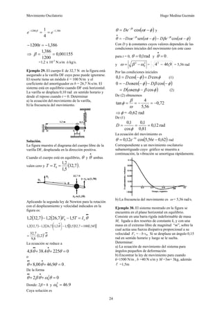 Movimiento Oscilatorio Hugo Medina Guzmán
24
386
,
1
1200
4
1 −
−
=
= e
e β
386
,
1
1200 −
=
− t
⇒ 001155
,
0
1200
386
,
1
=
=
β
=1,2 x 10-3
N.s/m ó kg/s.
Ejemplo 29. El cuerpo E de 32,7 N en la figura está
asegurado a la varilla DF cuyo peso puede ignorarse.
El resorte tiene un módulo k = 100 N/m y el
coeficiente del amortiguador es b = 26,7 N-s/m. El
sistema está en equilibrio cuando DF está horizontal.
La varilla se desplaza 0,10 rad en sentido horario y
desde el reposo cuando t = 0. Determinar
a) la ecuación del movimiento de la varilla,
b) la frecuencia del movimiento.
Solución.
La figura muestra el diagrama del cuerpo libre de la
varilla DF, desplazada en la dirección positiva.
Cuando el cuerpo está en equilibrio, θ y
•
θ ambas
valen cero y ( )
7
,
32
5
,
1
2
,
1
0 =
= T
T .
Aplicando la segunda ley de Newton para la rotación
con el desplazamiento y velocidad indicados en la
figura es:
( ) ( )
•
•
=
−
− θ
o
b I
T
F 5
,
1
7
,
26
2
,
1
7
,
32
2
,
1
( ) ( ) ( ) ( )
[ ]
θ
θ 5
,
1
100
7
,
32
5
,
1
5
,
1
2
,
1
7
,
26
2
,
1
7
,
32
2
,
1 +
−
⎟
⎠
⎞
⎜
⎝
⎛
−
•
( )
•
•
= θ
2
2
,
1
8
,
9
7
,
32
La ecuación se reduce a
0
225
4
.
38
8
,
4 =
+
+
•
•
•
θ
θ
θ
o
0
9
,
46
00
,
8 =
+
+
•
•
•
θ
θ
θ .
De la forma
0
2 2
0 =
+
+
•
•
•
θ
ω
θ
β
θ
Donde: 2β = 8 y 9
.
46
2
0 =
ω
Cuya solución es
( )
φ
ω
θ β
−
= −
t
De t
cos y
( ) ( )
φ
ω
β
φ
ω
ω
θ β
β
−
−
−
−
= −
−
•
t
e
D
t
e
D t
t
cos
sen
Con D y φ constantes cuyos valores dependen de las
condiciones iniciales del movimiento (en este caso
para t = 0, rad
1
,
0
=
θ y 0
=
•
θ .
y
2
0
2
ω
β
ω −
= = 9
46
42
,
− = 5,56 rad
Por las condiciones iniciales
( ) φ
φ cos
cos
1
,
0 D
D =
−
= (1)
( ) ( )
φ
β
φ
ω −
−
−
−
= cos
sen
0 D
D
( )
φ
β
φ
ω cos
sen −
= D (2)
De (2) obtenemos
72
,
0
56
,
5
4
tan −
=
−
=
=
ω
β
φ
⇒φ = -0,62 rad
De (1)
rad
12
,
0
81
,
0
1
,
0
cos
1
,
0
=
=
=
φ
D
La ecuación del movimiento es
( )
62
,
0
56
,
5
cos
12
,
0 4
−
= −
t
e t
θ rad
Correspondiente a un movimiento oscilatorio
subamortiguado cuyo gráfico se muestra a
continuación, la vibración se amortigua rápidamente.
b) La frecuencia del movimiento es ω = 5,56 rad/s.
Ejemplo 30. El sistema mostrado en la figura se
encuentra en el plano horizontal en equilibrio.
Consiste en una barra rígida indeformable de masa
M, ligada a dos resortes de constante k, y con una
masa en el extremo libre de magnitud “m”, sobre la
cual actúa una fuerza disipativa proporcional a su
velocidad Fv = - b vm . Si se desplaza un ángulo 0,15
rad en sentido horario y luego se le suelta.
Determinar:
a) La ecuación de movimiento del sistema para
ángulos pequeños de deformación
b) Encontrar la ley de movimiento para cuando
k=1500 N/m , b =40 N s/m y M =3m= 3kg, además
l =1,5m
 