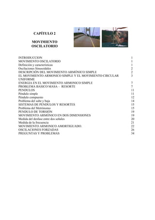 CAPÍTULO 2
MOVIMIENTO
OSCILATORIO
INTRODUCCION 1
MOVIMIENTO OSCILATORIO 1
Definición y características 1
Oscilaciones Sinusoidales 2
DESCRIPCIÓN DEL MOVIMIENTO ARMÓNICO SIMPLE 2
EL MOVIMIENTO ARMONICO SIMPLE Y EL MOVIMIENTO CIRCULAR
UNIFORME
3
ENERGIA EN EL MOVIMIENTO ARMONICO SIMPLE 7
PROBLEMA BASICO MASA – RESORTE 7
PENDULOS 11
Péndulo simple 11
Péndulo compuesto 12
Problema del sube y baja 14
SISTEMAS DE PENDULOS Y RESORTES 15
Problema del Metrónomo 15
PENDULO DE TORSIÓN 19
MOVIMIENTO ARMÓNICO EN DOS DIMENSIONES 19
Medida del desfase entre dos señales 20
Medida de la frecuencia 21
MOVIMIENTO ARMONICO AMORTIGUADO. 22
OSCILACIONES FORZADAS 26
PREGUNTAS Y PROBLEMAS 34
 