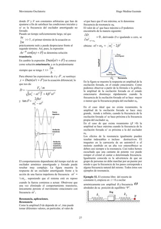 Movimiento Oscilatorio Hugo Medina Guzmán
27
donde D' y δ' son constantes arbitrarias que han de
ajustarse a fin de satisfacer las condiciones iniciales y
ω' es la frecuencia del oscilador amortiguado no
forzado.
Pasado un tiempo suficientemente largo, tal que
1
2
>>
m
bt
, el primer término de la ecuación es
prácticamente nulo y puede despreciarse frente al
segundo término. Así, pues, la expresión:
( )
δ
ω
β
+
−
t
Ae t
1
cos se denomina solución
transitoria.
En cambio la expresión ( )
'
'
sen δ
ω +
t
D se conoce
como solución estacionaria, y es la predominante
siempre que se tenga
b
m
t
2
>> .
Para obtener las expresiones de A y '
δ , se sustituye
)
'
'
(
sen δ
ω +
= t
D
y en la ecuación diferencial, lo
que nos da:
( ) 2
2
2
2
2
0
'
4
'
/
ω
β
ω
ω +
−
=
o
m
F
D
y 2
2
'
'
2
'
tan
ω
ω
βω
δ
−
=
o
El comportamiento dependiente del tiempo real de un
oscilador armónico amortiguado y forzado puede
resultar muy complejo. La figura muestra la
respuesta de un oscilador amortiguado frente a la
acción de una fuerza impulsora de frecuencia ω′ =
½ o
ω , suponiendo que el sistema está en reposo
cuando la fuerza comienza a actuar. Obsérvese que
una vez eliminado el comportamiento transitorio,
únicamente persiste el movimiento estacionario con
frecuencia ω′.
Resonancia, aplicaciones.
Resonancia
Como la amplitud D de depende de ω’, ésta puede
tomar diferentes valores, en particular, al valor de
ω’que hace que D sea máxima, se le denomina
frecuencia de resonancia ωR.
El valor de ω’ que hace máximo a D podemos
encontrarlo de la manera siguiente:
0
' '
=
∂
∂
= R
D
ω
ω
ω
, derivando D e igualando a cero, se
obtiene:
2
2
2
' β
ω
ω
ω −
=
= o
R
En la figura se muestra la respuesta en amplitud de la
oscilación forzada, en el estado estacionario. Como
podemos observar a partir de la fórmula o la gráfica,
la amplitud de la oscilación forzada en el estado
estacionario disminuye rápidamente cuando la
frecuencia de la oscilación forzada ωf se hace mayor
o menor que la frecuencia propia del oscilador ωo.
En el caso ideal que no exista rozamiento, la
amplitud de la oscilación forzada se hace muy
grande, tiende a infinito, cuando la frecuencia de la
oscilación forzada ω’ se hace próxima a la frecuencia
propia del oscilador ωo.
En el caso de que exista rozamiento (β >0) la
amplitud se hace máxima cuando la frecuencia de la
oscilación forzada ω’ es próxima a la del oscilador
ωo
Los efectos de la resonancia igualmente pueden
resultar indeseables o incluso destructivos. EI
traqueteo en la carrocería de un automóvil o el
molesto zumbido en un alta voz estereof6nico se
deben casi siempre a la resonancia. Casi todos hemos
escuchado que una cantante de potente voz puede
romper el cristal al cantar a determinada frecuencia.
Igualmente conocida es la advertencia de que un
grupo de personas no debe marchar por un puente por
miedo a que la frecuencia de los pasos corresponda a
alguna frecuencia natural del mismo. Todos éstos son
ejemplos de resonancia.
Ejemplo 32. El extremo libre del resorte de
constante k2 empieza en t = 0 a oscilar
armónicamente con amplitud B y frecuencia ω
alrededor de su posición de equilibrio “P”.
 