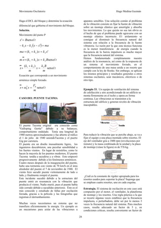 Movimiento Oscilatorio Hugo Medina Guzmán
28
Haga el DCL del bloque y determine la ecuación
diferencial que gobierna el movimiento del bloque.
Solución.
Movimiento del punto P
t
B
x '
sen
' ω
=
( ) ma
x
x
k
x
k =
−
−
− '
2
1
'
)
( 2
2
1 x
k
x
k
k
ma =
+
+
t
B
k
x
k
k
x
m '
sen
)
( 2
2
1 ω
=
+
+
•
•
t
m
B
k
x
m
k
k
x '
sen
)
( 2
2
1
ω
=
+
+
•
•
Ecuación que corresponde a un movimiento
armónico simple forzado.
t
m
F
x
x '
sen
0
2
0 ω
ω =
+
•
•
CASO DEL PUENTE TACOMA
El puente Tacoma original era conocido como
"Galloping Gertie" debido a su balanceo,
comportamiento ondulado. Tenía una longitud de
1980 metros aproximadamente y fue abierto al tráfico
el 1 de julio de 1940 uniendoTacoma y el puerto
Gig por carretera.
El puente era un diseño inusualmente ligero, los
ingenieros descubrieron, una peculiar sensibilidad a
los fuertes vientos. En lugar de resistirlos, como lo
hacen la mayoría de los puentes modernos, El puente
Tacoma tendía a sacudirse y a vibrar. Esto empeoró
progresivamente debido a los fenómenos armónicos.
Cuatro meses después de la inauguración del puente,
hubo una tormenta con viento de 70 km/h en el área
alrededor del puente el 7 de noviembre de 1940. El
viento hizo sacudir puente violentamente de lado a
lado, y finalmente rompió el puente.
Este incidente sucedió debido a la estructura del
puente entró en resonancia con la vibración que
producía el viento. Nadie murió, pues el puente había
sido cerrado debido a sacudidas anteriores. Éste es el
más conocido y estudiado de fallas por oscilación
forzada, gracias a la película y las fotografías que
registran el derrumbamiento.
Muchas veces necesitamos un sistema que no
transfiera eficientemente la energía. Un ejemplo es
un mecanismo para aislar de las vibraciones a
aparatos sensibles. Una solución común al problema
de la vibración consiste en fijar la fuente de vibración
sobre un montaje elástico que amortigüe y absorba
los movimientos. Lo que quizás no sea tan obvio es
el hecho de que el problema puede agravarse con un
montaje elástico incorrecto. E1 aislamiento se
consigue al disminuir la frecuencia natural del
sistema con relación a la frecuencia de la fuente
vibratoria. La razón por la que esta técnica funciona
es la menor transferencia de energía cuando la
frecuencia de la fuerza impulsora es mucho mayor
que la frecuencia natural del sistema.
Hemos fundamentado completamente nuestro
análisis de la resonancia, así como de la respuesta de
un sistema al movimiento forzado, en el
comportamiento de una masa unida a un resorte que
cumple con la ley de Hooke. Sin embargo, se aplican
los mismos principios y resultados generales a otros
sistemas oscilantes, sean mecánicos, eléctricos o de
otro tipo.
Ejemplo 33. Un equipo de ventilación del sistema
de calefacción y aire acondicionado de un edificio se
monta firmemente en el techo y opera en forma
continua. Las vibraciones se transmiten a la
estructura del edificio y generan niveles de vibración
inaceptables.
Para reducir la vibración que se percibe abajo, se va a
fijar el equipo a una placa montada sobre resortes. EI
eje del ventilador gira a 1800 rpm (revoluciones por
minuto) y la masa combinada de la unidad y la placa
de montaje (véase la figura) es de 576 kg.
¿Cuál es la constante de rigidez apropiada para los
resortes usados para soportar la placa? Suponga que
se emplean cuatro resortes, uno en cada esquina.
Estrategia. El sistema de oscilación en este caso está
compuesto por el motor, el ventilador, la plataforma
de montaje y los resortes. Una regla práctica a la que
se recurre algunas veces establece que la frecuencia
impulsora, o perturbadora, debe ser por lo menos 3
veces la frecuencia natural del sistema. Para muchos
casos, resulta adecuado un factor de 5 y, en
condiciones críticas, resulta conveniente un factor de
 
