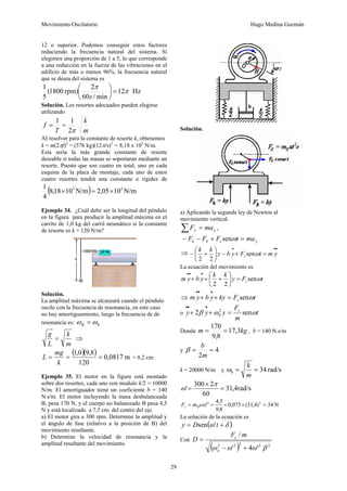 Movimiento Oscilatorio Hugo Medina Guzmán
29
12 o superior. Podemos conseguir estos factores
reduciendo la frecuencia natural del sistema. Si
elegimos una proporción de 1 a 5, lo que corresponde
a una reducción en la fuerza de las vibraciones en el
edificio de más o menos 96%, la frecuencia natural
que se desea del sistema es
Hz
12
min
/
60
2
)
rpm
1800
(
5
1
π
π
=
⎟
⎠
⎞
⎜
⎝
⎛
s
Solución. Los resortes adecuados pueden elegirse
utilizando
m
k
T
f
π
2
1
1
=
=
AI resolver para la constante de resorte k, obtenemos
k = m(2πf)2
= (576 kg)(12π/s)2
= 8,18 x 105
N/m.
Esta sería la más grande constante de resorte
deseable si todas las masas se soportaran mediante un
resorte. Puesto que son cuatro en total, uno en cada
esquina de la placa de montaje, cada uno de estos
cuatro resortes tendrá una constante o rigidez de
( ) N/m
10
05
,
2
N/m
10
18
,
8
4
1 5
5
×
=
×
Ejemplo 34. ¿Cuál debe ser la longitud del péndulo
en la figura para producir la amplitud máxima en el
carrito de 1,0 kg del carril neumático si la constante
de resorte es k = 120 N/m?
Solución.
La amplitud máxima se alcanzará cuando el péndulo
oscile con la frecuencia de resonancia, en este caso
no hay amortiguamiento, luego la frecuencia de de
resonancia es: 0
ω
ω =
R
m
k
L
g
= ⇒
( )( ) m
0817
,
0
120
8
,
9
0
,
1
=
=
=
k
mg
L = 8,2 cm
Ejemplo 35. El motor en la figura está montado
sobre dos resortes, cada uno con modulo k/2 = 10000
N/m. El amortiguador tiene un coeficiente b = 140
N.s/m. El motor incluyendo la masa desbalanceada
B, pesa 170 N, y el cuerpo no balanceado B pesa 4,5
N y está localizado a 7,5 cm. del centro del eje.
a) El motor gira a 300 rpm. Determine la amplitud y
el ángulo de fase (relativo a la posición de B) del
movimiento resultante.
b) Determine la velocidad de resonancia y la
amplitud resultante del movimiento.
Solución.
a) Aplicando la segunda ley de Newton al
movimiento vertical.
y
y ma
F =
∑ ,
y
c
b
k ma
t
F
F
F =
+
−
− ω
sen
⇒
•
•
•
=
+
−
⎟
⎠
⎞
⎜
⎝
⎛
+
− y
m
t
F
y
b
y
k
k
c ω
sen
2
2
La ecuación del movimiento es
t
F
y
k
k
y
b
y
m c ω
sen
2
2
=
⎟
⎠
⎞
⎜
⎝
⎛
+
+
+
•
•
•
⇒ t
F
ky
y
b
y
m c ω
sen
=
+
+
•
•
•
o t
m
F
y
y
y c
ω
ω
β sen
2 2
0 =
+
+
•
•
•
Donde kg
m 3
,
17
8
,
9
170
=
= , b = 140 N.s/m
y 4
2
=
=
m
b
β
k = 20000 N/m y rad/s
34
0 =
=
m
k
ω
rad/s
4
,
31
60
2
300
' =
×
=
π
ω
N
34
)
4
,
31
(
075
,
0
8
,
9
5
,
4
' 2
2
=
×
×
=
= ω
e
m
F B
c
La solución de la ecuación es
( )
δ
ω +
= t
D
y '
sen
Con
( ) 2
2
2
2
2
'
4
'
/
β
ω
ω
ω +
−
=
o
c m
F
D
 