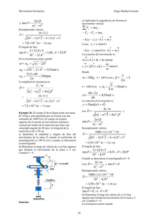 Movimiento Oscilatorio Hugo Medina Guzmán
30
y 2
2
'
'
2
'
tan
ω
ω
β
ω
δ
−
=
o
Reemplazando valores:
( ) 2
2
2
2
2
4
4
,
31
4
4
,
31
34
3
,
17
/
34
×
×
+
−
=
D
m
10
8
,
7 3
−
×
= = 7,8 mm
El ángulo de fase
48
,
1
4
,
31
34
4
4
,
31
2
tan 2
2
=
−
×
×
=
δ , º
9
,
55
=
δ
b) La resonancia ocurre cuando
2
2
2
' β
ω
ω
ω −
=
= o
R
s
/
rad
5
,
33
4
2
34 2
2
=
×
−
=
R
ω
rpm
320
2
60
5
,
33
=
×
=
π
ωR
La amplitud de resonancia es:
( ) 2
2
2
2
2
4
/
β
ω
ω
ω R
R
o
c m
F
D
+
−
=
=
( ) 2
2
2
2
2
4
5
,
33
4
5
,
33
34
3
,
17
/
34
×
×
+
−
m
10
3
,
7 3
−
×
= = 7,3 mm
Ejemplo 36. El cuerpo D de la figura tiene una masa
de 10 kg y está soportado por un resorte con una
constante de 1000 N/m. El cuerpo en la parte
superior da al resorte un movimiento armónico
vertical por medio de la manivela que tiene una
velocidad angular de 40 rpm. La longitud de la
manivela es de 1,30 cm.
a) determine la amplitud y ángulo de fase del
movimiento de la masa D cuando el coeficiente de
amortiguación es 100 N.s/m y cuando se desconecta
el amortiguador
b) Determine el rango de valores de ω (si hay alguno)
que limitará al movimiento de la masa a 2 cm.
Cuando b = 0.
Solución.
a) Aplicando la segunda ley de Newton al
movimiento vertical.
y
y ma
F =
∑ ,
y
b
k ma
F
F =
−
−
•
•
•
=
−
−
− y
m
y
b
y
y
k )
( 1
Como t
e
y '
sen
1 ω
=
•
•
•
=
−
−
− y
m
y
b
t
e
y
k )
'
sen
( ω
La ecuación del movimiento es
t
ke
ky
y
b
y
m ω
sen
=
+
+
•
•
•
o t
m
ke
y
y
y '
sen
2 2
0 ω
ω
β =
+
+
•
•
•
Donde
kg
m 10
= , b = 100 N.s/m y 5
2
=
=
m
b
β
k = 1000 N/m y s
/
rad
10
0 =
=
m
k
ω
s
/
rad
19
,
4
60
2
40
' =
×
=
π
ω
La solución de la ecuación es
( )
δ
ω +
= t
D
y '
sen
con
( ) 2
2
2
2
2
'
4
'
/
β
ω
ω
ω +
−
=
o
m
ke
D y
2
2
'
'
2
'
tan
ω
ω
β
ω
δ
−
=
o
Reemplazando valores:
( ) 2
2
2
2
2
2
5
19
,
4
4
19
,
4
10
10
/
10
3
,
1
1000
×
×
+
−
×
×
=
−
D
m
2
10
41
,
1 −
×
= = 1,41 cm
El ángulo de fase
51
,
0
19
,
4
10
5
19
,
4
2
'
tan 2
2
=
−
×
×
=
δ , º
9
,
26
'=
δ
Cuando se desconecta el amortiguador β = 0.
Con 2
2
'
/
ω
ω −
=
o
m
ke
D y 0
'
tan =
δ
Reemplazando valores:
2
2
2
19
,
4
10
10
/
10
3
,
1
1000
−
×
×
=
−
D
m
10
58
,
1 2
−
×
= = 1,58 cm
El ángulo de fase
0
'
tan =
δ ,⇒ º
0
'=
δ
b) Determine el rango de valores de ω’ (si hay
alguno) que limitará al movimiento de la masa a 2
cm. Cuando b = 0.
La resonancia ocurre cuando
 
