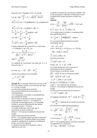 Movimiento Oscilatorio Hugo Medina Guzmán
33
Haciendo φ
sen
0
F
kA = y φ
ω cos
' 0
F
b = ,
Con
b
kA
1
tan−
=
φ y ( ) ( )2
2
0 '
ω
b
kA
F +
=
t
F
t
F
ky
y
b
y
M ´
cos
cos
´
sen
sen 0
0 ω
φ
ω
φ +
=
+
+
•
•
•
( )
φ
ω +
=
+
+
•
•
•
t
F
ky
y
b
y
M ´
sen
0 ⇒
( )
φ
ω +
=
+
+
•
•
•
t
M
F
y
M
k
y
M
b
y ´
sen
0
Con
M
b
=
β
2 y
M
k
o =
2
ω :
( )
φ
ω
ω
β +
=
+
+
•
•
•
t
M
F
y
y
y ´
sen
2 0
2
0
La parte importante de la solución es la estacionaria
)
´
(
sen δ
φ
ω +
+
= t
D
y , con
( ) 2
2
2
2
2
0
4
/
ω
β
ω
ω ′
+
′
−
=
o
M
F
D y
2
2
2
tan
ω
ω
ω
β
δ
′
−
′
=
ó
La amplitud del movimiento esta dada por D y la
frecuencia por ω´
b) Como
L
v
o
R π
β
ω
ω 2
2 2
2
=
−
=
Entrará en resonancia con la velocidad
π
β
ω
2
2 2
2
−
= o
L
v
Ejemplo 40. La constante elástica de un resorte es 40
N/m. Un extremo está fijo y en el otro hay una masa
m = 0,16 kg. Calcular:
a) la frecuencia propia de la oscilación.
b) la ecuación diferencial del movimiento sin
amortiguamiento.
c) La energía para el oscilador si amortiguamiento
para amplitud de 0,02 m.
d) Si la masa se introduce en aceite se origina la
fuerza resistente viscosa F = - bv (siendo b el
coeficiente de amortiguamiento y v la velocidad).
Escribir la ecuación diferencial del movimiento
amortiguado para b = 0,4 Ns/m.
e) ¿Cuánto tendría que valer b para que el
movimiento no fuese oscilatorio?
f) Para b = 0,4 expresar la amplitud en función del
tiempo.
g) Dar la frecuencia del movimiento.
h) Si b = 0,4 y además aparece una fuerza sinusoidal
de amplitud 0,5 N y frecuencia doble que la propia,
calcular la amplitud de la oscilación y la diferencia
de fase con la fuerza aplicada
i) calcular la frecuencia de resonancia, y dar la
amplitud en este caso.
j) escribir la ecuación del movimiento completa y dar
la solución general, indicando el tiempo para el cual
la amplitud del tiempo transitorio se reduce ala
mitad.
Solución.
a) 250
16
,
0
40
0 =
=
=
m
k
ω = 15,81 rad/s
b) 0
2
0 =
+
•
•
x
x ω ⇒ 0
250 =
+
•
•
x
x
c) La energía para el oscilador si amortiguamiento
para amplitud de 0,02 m.
2
2
1
kA
E = = ( )( )2
02
,
0
40
2
1
= 0,008 N
d) La ecuación diferencial del movimiento
amortiguado para es:
•
•
•
=
−
− x
m
x
b
kx
Con k = 40 N/m, b = 0,4 N.s/m y m = 0,16 kg:
•
•
•
=
−
− x
x
b
x 16
,
0
4
,
0
40
0
250
5
,
2 =
+
+
•
•
•
x
x
x
Ecuación de la forma
0
2 2
0 =
+
+
•
•
•
x
x
x ω
β
Donde: 2β = 2,5 y 250
2
0 =
ω
e) ¿Cuánto tendría que valer b para que el
movimiento no fuese oscilatorio?
El movimiento es oscilatorio cuando
( ) 0
2
0
2
<
−ω
β y no es oscilatorio cuando
( ) 0
2
0
2
≥
−ω
β o
2
0
2
ω
β ≥
⇒ 250
2
≥
β ⇒ 81
,
15
≥
β
De aquí ( )
m
b 2
81
,
15
≥ 06
,
5
≥
b
Como b = 0,4, realmente hay oscilación.
f) Para b = 0,4 expresar la amplitud en función del
tiempo.
La solución de la ecuación del movimiento es
( )
φ
ω
β
−
= −
t
Ae
x t
cos
La amplitud está dada por
t
Ae β
−
, donde
2
5
,
2
=
β
=
m
Ns
25
,
1 y A depende de las condiciones iniciales.
g) La frecuencia angular del movimiento es:
2
0
2
ω
β
ω −
= = 250
2
5
,
2
2
−
⎟
⎠
⎞
⎜
⎝
⎛
= 15,76 rad/s
y la frecuencia
π
π
ω
2
76
,
15
2
=
=
f = 2,51 Hz
h) Si b = 0,4 y además aparece una fuerza sinusoidal
de amplitud 0,5 N y frecuencia
( )
81
,
15
2
2
' 0 =
= ω
ω = 31,62 rad/s
 