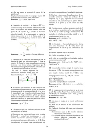 Movimiento Oscilatorio Hugo Medina Guzmán
35
a) ¿En qué punto se separará el cuerpo de la
plataforma?
b) ¿A qué altura ascenderá el cuerpo por encima del
punto más alto alcanzado por la plataforma?
Respuesta. a) y = 2,5 cm, b) 1,25 cm
6. Un alambre de longitud 0
l se alarga en 0
3
10 l
−
,
cuando se cuelga de su extremo inferior una cierta
masa. Si se conecta este mismo alambre entre dos
puntos A y B, alejados 0
l y situados en el mismo
plano horizontal y de su punto medio se cuelga la
misma masa, como se ve en la figura, ¿cuál es la
depresión y en dicho punto y cuál es la tensión del
alambre?
Respuesta.
20
0
l
=
y , tensión = 5 x peso del objeto.
7. Una masa m se conecta a dos bandas de jebe de
longitud L, cada una bajo una tensión T, como se
muestra la figura. La masa se desplaza una pequeña
distancia y en forma vertical. Suponiendo que la
tensión no cambia significativamente, demuestre que:
a) la fuerza de restitución es - (2T/L) y
b) que el sistema presenta un
movimiento armónico simple con una
frecuencia dada por mL
T /
2
=
ω
8. Se observa que una fuerza de 0,1 N estira a una
determinada cuerda elástica en 50 mm. Se suspende
de un extremo de la cuerda un objeto de 15 g Y se
le hace adquirir una vibración vertical tirando hacia
abajo de él y luego soltándolo. ¿Hasta qué punto
habrá que alargar la cuerda con el objeto colgado
para que al alcanzar el punto más alto de la vibra-
ción no exista tensión en la cuerda?
Respuesta. cm
5
,
7
=
Δy
9. Una partícula gira con celeridad constante en una
circunferencia de radio R.
a) Demostrar que sus proyecciones sobre los ejes
horizontal y vertical (sus componentes x e y)
realizan movimientos armónicos simples con unas
constantes de fase que se diferencian en 2
π . Esta
circunferencia se conoce como circunferencia de
referencia correspondiente a la oscilación horizontal.
b) Si el eje x representa el desplazamiento de un
oscilador armónico simple en unidades de la
amplitud A y el eje y representa su velocidad en
unidades de A
ω , demostrar que el gráfico del mo-
vimiento en el plano xy es un círculo de radio
unidad.
10. Consideremos el oscilador armónico simple de 5
g de masa tiene un período de 0,6 s y una amplitud
de 18 cm.. a) Hallar la energía mecánica total del
oscilador. b) ¿Cuál es su velocidad inicial 0
v si el
desplazamiento inicial es 6 cm?
Respuesta. a) E = 88,826x10-7
N
b) cm/s
7
,
177
0 =
v
11. En el instante t = 0 un oscilador armónico simple
con una frecuencia de 5 rad/s tiene un
desplazamiento de 25 cm y una celeridad de -10
cm/s.
a) Hallar la amplitud A de la oscilación.
b) ¿Cuál es su constante de fase?
c) Si existe un peso de 10 g en el oscilador, ¿cuál es
su energía mecánica total?
Respuesta. a) A = 25,08 cm, b) º
6
,
94
=
φ , c) E =
78,625 x 10-7
N
12. Un oscilador armónico simple de masa 0,8 kg y
frecuencia π
3
10 Hz se pone en movimiento con
una energía cinética inicial J
K 2
,
0
0 = y una
energía potencial inicial J
U 8
,
0
0 = . Calcular
a) su posición inicial.
b) su velocidad inicial.
c) ¿Cuál es la amplitud de la oscilación?
Respuesta. a) m
x 45
,
0
0 ±
= , b) s
m
v /
5
,
1
0 ±
= ,
c) A = 0,50 m,
13. Se cuelga de un resorte un objeto de 1g de masa
y se le deja oscilar. Para t = 0, el desplazamiento era
43,785 cm y la aceleración -1,7514 cm/s2
. ¿Cuál es
la constante del resorte?
Respuesta. k = 0,025 N/m
14. Una masa m cuelga de un resorte uniforme de
constante k.
a) ¿Cuál es el período de las oscilaciones del
sistema?
b) ¿Cuál sería el período si la masa m se colgase de
modo que:
(1) Estuviese sujeta a dos resortes idénticos
situados uno junto al otro?
(2) Estuviese sujeta al extremo inferior de dos
resortes idénticos conectados uno a
continuación del otro?
 