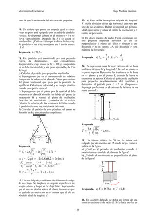 Movimiento Oscilatorio Hugo Medina Guzmán
37
caso de que la resistencia del aire sea más pequeña.
20. Un cohete que posee un empuje igual a cinco
veces su peso está equipado con un reloj de péndulo
vertical. Se dispara el cohete en el instante t = 0 y se
eleva verticalmente. Después de 5 s se agota el
combustible. ¿Cuál es el tiempo leído en dicho reloj
de péndulo si un reloj semejante en el suelo marca
15 s?
Respuesta. t = 21,2 s
21. Un péndulo está constituido por una pequeña
esfera, de dimensiones que consideramos
despreciables, cuya masa es M = 200 g, suspendida
en un hilo inextensible y sin peso apreciable, de 2 m
de largo.
a) Calcular el período para pequeñas amplitudes.
b) Supongamos que en el momento de su máxima
elongación la esfera se ha elevado 20 cm por encima
del plano horizontal que pasa por la posición de
equilibrio. Calcular su velocidad y su energía cinética
cuando pase por la vertical.
c) Supongamos que al pasar por la vertical el hilo
encuentra un clavo O' situado 1m debajo del punto de
suspensión O y normal al plano de oscilación.
Describir el movimiento posterior de la esfera.
Calcular la relación de las tensiones del hilo cuando
el péndulo alcanza sus posiciones extremas.
d) Calcular el período de este péndulo, tal como se
describe en b), para pequeñas amplitudes.
Respuesta.
a) 2
2
8
,
9
2
2
2 1
1 =
=
= π
π
g
L
T s
b) v = s
m
x
x
gh /
4
,
0
2
,
0
8
,
9
2
2 =
=
c) 12
,
1
2
,
0
2
2
2
,
0
2
2
cos
cos
1
1
2
1
=
−
−
=
−
−
=
=
x
h
L
h
L
T
T
β
α
d) s
T 4
,
2
1
2
2
2
2
2
=
+
=
+
=
22. Un aro delgado y uniforme de diámetro d cuelga
de un clavo. Se desplaza un ángulo pequeño en su
propio plano y luego se le deja libre. Suponiendo
que el aro no desliza sobre el clavo, demostrar que
su período de oscilación es el mismo que el de un
péndulo ideal de longitud d.
23. a) Una varilla homogénea delgada de longitud
l oscila alrededor de un eje horizontal que pasa por
uno de sus extremos. Hallar la longitud del péndulo
ideal equivalente y situar el centro de oscilación y el
centro de percusión.
b) Un disco macizo de radio R está oscilando con
una pequeña amplitud alrededor de un eje
perpendicular al plano del disco y situado a una
distancia r de su centro. ¿A qué distancia r' será
máxima la frecuencia?
Respuesta. a) l
l
3
2
0 = , b)
2
'
R
r =
24. Se sujeta una masa M en el extremo de un barra
uniforme de masa M y longitud L, la cual se pivota en
la parte superior Determine las tensiones en la barra
en el pivote y en el punto P, cuando la barra se
encuentra en reposo. Calcule el periodo de oscilación
para pequeños desplazamientos del equilibrio y
determine el periodo para L = 2 m. (Sugerencia:
Suponga que la masa en el extremo de la barra es una
masa puntual.)
Respuesta.
( )
8
,
9
2
2
3
4π
=
T = 2,68 s.
25. Un bloque cúbico de 20 cm de arista está
colgado por dos cuerdas de 15 cm de largo, como se
indica en la figura.
a) ¿Cuál es el período de oscilación cuando el
movimiento es paralelo al plano de la figura?
b) ¿Cuándo el movimiento es perpendicular al plano
de la figura?
Respuesta. a) s
T 78
,
0
= , b) s
T 1
,
1
=
26. Un alambre delgado se dobla en forma de una
semicircunferencia de radio R. Se le hace oscilar en
 
