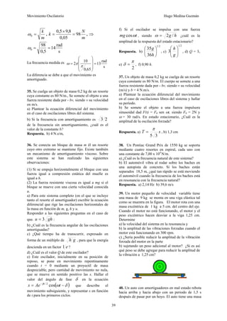 Movimiento Oscilatorio Hugo Medina Guzmán
39
m
k
=
0
ω ,
m
N
k 98
05
,
0
8
,
9
5
,
0
=
×
= , ⇒
s
rad
14
5
,
0
98
0 =
=
ω
La frecuencia medida es
s
rad
13
65
,
0
10
2 =
⎟
⎟
⎟
⎠
⎞
⎜
⎜
⎜
⎝
⎛
=
π
π
ω
La diferencia se debe a que el movimiento es
amortiguado.
35. Se cuelga un objeto de masa 0,2 kg de un resorte
cuya constante es 80 N/m., Se somete el objeto a una
fuerza resistente dada por - bv, siendo v su velocidad
en m/s.
a) Plantear la ecuación diferencial del movimiento
en el caso de oscilaciones libres del sistema.
b) Si la frecuencia con amortiguamiento es 2
3
de la frecuencia sin amortiguamiento, ¿cuál es el
valor de la constante b?
Respuesta. b) 4 N.s/m,
36. Se conecta un bloque de masa m él un resorte
cuyo otro extremo se mantiene fijo. Existe también
un mecanismo de amortiguamiento viscoso. Sobre
este sistema se han realizado las siguientes
observaciones:
(1) Si se empuja horizontalmente el bloque con una
fuerza igual a compresión estática del muelle es
igual a h.
(2) La fuerza resistente viscosa es igual a mg si el
bloque se mueve con una cierta velocidad conocida
u.
a) Para este sistema completo (en el que se incluye
tanto el resorte el amortiguador) escribir la ecuación
diferencial que rige las oscilaciones horizontales de
la masa en función de m, g, h y u.
Responder a las siguientes preguntas en el caso de
que. gh
u 3
= :
b) ¿Cuál es la frecuencia angular de las oscilaciones
amortiguadas?
c) ¿Qué tiempo ha de transcurrir, expresado en
forma de un múltiplo de g
h , para que la energía
descienda en un factor e
1 ?
d) ¿Cuál es el valor Q de este oscilador?
e) Este oscilador, inicialmente en su posición de
reposo, se pone en movimiento repentinamente
cuando t = 0 mediante un proyectil de masa
despreciable, pero cantidad de movimiento no nula,
que se mueve en sentido positivo las x. Hallar el
valor del ángulo de fase δ en la ecuación
( )
δ
ω
β
−
= −
t
Ae
x t
cos
2
/
que describe el
movimiento subsiguiente, y representar x en función
de t para los primeros ciclos.
f) Si el oscilador se impulsa con una fuerza
t
mg ω
cos , siendo h
g /
2
=
ω ¿cuál es la
amplitud de la respuesta del estado estacionario?
Respuesta. b)
2
1
36
35
⎟
⎠
⎞
⎜
⎝
⎛
h
g
, c)
2
1
3 ⎟
⎟
⎠
⎞
⎜
⎜
⎝
⎛
g
h
, d) Q = 3,
e)
2
π
δ = , f) 0,90 h.
37. Un objeto de masa 0,2 kg se cuelga de un resorte
cuya constante es 80 N/m. El cuerpo se somete a una
fuerza resistente dada por - bv, siendo v su velocidad
(m/s) y b = 4 N.m/s.
a) Plantear la ecuación diferencial del movimiento
en el caso de oscilaciones libres del sistema y hallar
su período.
b) Se somete el objeto a una fuerza impulsora
sinusoidal dad F(t) = F0 sen ωt, siendo F0 = 2N y
ω = 30 rad/s. En estado estacionario, ¿Cuál es la
amplitud de la oscilación forzada?
Respuesta. a) s
T
3
5
π
= , b) 1,3 cm
38. Un Pontiac Grand Prix de 1550 kg se soporta
mediante cuatro resortes en espiral, cada uno con
una constante de 7,00 x 104
N/m.
a) ¿Cuál es la frecuencia natural de este sistema?
b) El automóvil vibra al rodar sobre los baches en
una autopista de concreto. Si los baches están
separados 18,5 m, ¿qué tan rápido se está moviendo
el automóvil cuando la frecuencia de los baches está
en resonancia con la frecuencia natural?
Respuesta. a) 2,14 Hz b) 39,6 m/s
39. Un motor pequeño de velocidad variable tiene
una masa de 9 kg se monta en una viga elástica tal
como se muestra en la figura. El motor rota con una
masa excéntrica de 1 kg a 5 cm. del centro del eje.
Cuando el motor no está funcionando, el motor y el
peso excéntrico hacen desviar a la viga 1,25 cm.
Determine
a) la velocidad del sistema en la resonancia y
b) la amplitud de las vibraciones forzadas cuando el
motor está funcionando en 300 rpm.
c) ¿Sería posible reducir la amplitud de la vibración
forzada del motor en la parte
b) sujetando un peso adicional al motor? ¿Si es así
qué peso se debe agregar para reducir la amplitud de
la vibración a 1,25 cm?
40. Un auto con amortiguadores en mal estado rebota
hacia arriba y hacia abajo con un periodo de 1,5 s
después de pasar por un hoyo. El auto tiene una masa
 