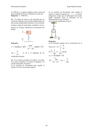 Movimiento Oscilatorio Hugo Medina Guzmán
40
de 1500 kg y se soporta mediante cuatro resortes de
igual constante de fuerza k. Determine el valor de k.
Respuesta. k = 6580 N/m
41. Un bloque de masa m está soportado por un
resorte de constante k el cual está montado sobre una
base de peso despreciable sometida a un movimiento
armónico simple de arriba abajo t
A ω
sen
0 como se
muestra en la figura. Determine el movimiento del
bloque.
Respuesta.
( ) ( )
δ
ω
ω
ω
ω
φ
ω +
−
+
+
= t
A
t
A
x sen
sen
2
0
2
2
0
0
0
m
k
=
0
ω . A, φ y δ dependen de las
condiciones iniciales.
42. En el sistema mostrado en la figura, si la masa
de la polea mostrada en la figura es pequeña y la
cuerda inextensible Encontrar:
a) La ecuación de movimiento para cuando el
soporte A no tiene movimiento alguno.
b) La ecuación de Movimiento para cuando el
soporte A según la siguiente ley xA = xo cos(ωt).
(Sugerencia: nótese que la deformación del resorte
puede expresarla como la diferencia de las
deformaciones de sus extremos)
c) La solución estable para el caso b.
Respuesta.
a) la frecuencia angular de las oscilaciones de la
masa m es:
m
k
2
1
=
ω
b) t
m
x
m
k
x ω
cos
2
1
4
=
+
•
•
c) ( )
δ
ω +
= t
D
x cos
2
2
2
1
ω
ω −
=
o
m
D ,
m
k
o
4
=
ω
 