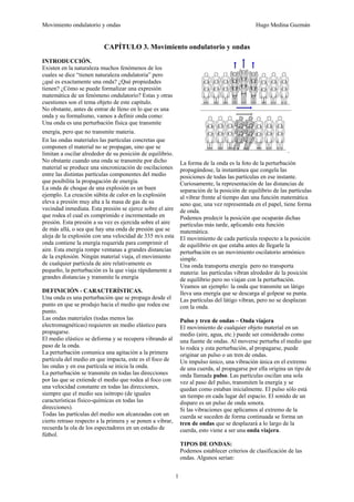 Movimiento ondulatorio y ondas Hugo Medina Guzmán
1
CAPÍTULO 3. Movimiento ondulatorio y ondas
INTRODUCCIÓN.
Existen en la naturaleza muchos fenómenos de los
cuales se dice “tienen naturaleza ondulatoria” pero
¿qué es exactamente una onda? ¿Qué propiedades
tienen? ¿Cómo se puede formalizar una expresión
matemática de un fenómeno ondulatorio? Estas y otras
cuestiones son el tema objeto de este capítulo.
No obstante, antes de entrar de lleno en lo que es una
onda y su formalismo, vamos a definir onda como:
Una onda es una perturbación física que transmite
energía, pero que no transmite materia.
En las ondas materiales las partículas concretas que
componen el material no se propagan, sino que se
limitan a oscilar alrededor de su posición de equilibrio.
No obstante cuando una onda se transmite por dicho
material se produce una sincronización de oscilaciones
entre las distintas partículas componentes del medio
que posibilita la propagación de energía.
La onda de choque de una explosión es un buen
ejemplo. La creación súbita de calor en la explosión
eleva a presión muy alta a la masa de gas de su
vecindad inmediata. Esta presión se ejerce sobre el aire
que rodea el cual es comprimido e incrementado en
presión. Esta presión a su vez es ejercida sobre el aire
de más allá, o sea que hay una onda de presión que se
aleja de la explosión con una velocidad de 335 m/s esta
onda contiene la energía requerida para comprimir el
aire. Esta energía rompe ventanas a grandes distancias
de la explosión. Ningún material viaja, el movimiento
de cualquier partícula de aire relativamente es
pequeño, la perturbación es la que viaja rápidamente a
grandes distancias y transmite la energía
DEFINICIÓN - CARACTERÍSTICAS.
Una onda es una perturbación que se propaga desde el
punto en que se produjo hacia el medio que rodea ese
punto.
Las ondas materiales (todas menos las
electromagnéticas) requieren un medio elástico para
propagarse.
El medio elástico se deforma y se recupera vibrando al
paso de la onda.
La perturbación comunica una agitación a la primera
partícula del medio en que impacta, este es el foco de
las ondas y en esa partícula se inicia la onda.
La perturbación se transmite en todas las direcciones
por las que se extiende el medio que rodea al foco con
una velocidad constante en todas las direcciones,
siempre que el medio sea isótropo (de iguales
características físico-químicas en todas las
direcciones).
Todas las partículas del medio son alcanzadas con un
cierto retraso respecto a la primera y se ponen a vibrar,
recuerda la ola de los espectadores en un estadio de
fútbol.
La forma de la onda es la foto de la perturbación
propagándose, la instantánea que congela las
posiciones de todas las partículas en ese instante.
Curiosamente, la representación de las distancias de
separación de la posición de equilibrio de las partículas
al vibrar frente al tiempo dan una función matemática
seno que, una vez representada en el papel, tiene forma
de onda.
Podemos predecir la posición que ocuparán dichas
partículas más tarde, aplicando esta función
matemática.
El movimiento de cada partícula respecto a la posición
de equilibrio en que estaba antes de llegarle la
perturbación es un movimiento oscilatorio armónico
simple.
Una onda transporta energía pero no transporta
materia: las partículas vibran alrededor de la posición
de equilibrio pero no viajan con la perturbación.
Veamos un ejemplo: la onda que transmite un látigo
lleva una energía que se descarga al golpear su punta.
Las partículas del látigo vibran, pero no se desplazan
con la onda.
Pulso y tren de ondas – Onda viajera
El movimiento de cualquier objeto material en un
medio (aire, agua, etc.) puede ser considerado como
una fuente de ondas. Al moverse perturba el medio que
lo rodea y esta perturbación, al propagarse, puede
originar un pulso o un tren de ondas.
Un impulso único, una vibración única en el extremo
de una cuerda, al propagarse por ella origina un tipo de
onda llamada pulso. Las partículas oscilan una sola
vez al paso del pulso, transmiten la energía y se
quedan como estaban inicialmente. El pulso sólo está
un tiempo en cada lugar del espacio. El sonido de un
disparo es un pulso de onda sonora.
Si las vibraciones que aplicamos al extremo de la
cuerda se suceden de forma continuada se forma un
tren de ondas que se desplazará a lo largo de la
cuerda, esto viene a ser una onda viajera.
TIPOS DE ONDAS:
Podemos establecer criterios de clasificación de las
ondas. Algunos serían:
 