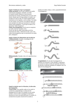 Movimiento ondulatorio y ondas Hugo Medina Guzmán
2
Según el medio por el que se propaguen
Ondas mecánicas. Son las que requieren un medio
material para propagarse. Ejemplo, el sonido
La onda de sonido ordinario es una forma de
transmisión de energía, perturbaciones en el aire entre
fuente vibrante que es la que produce el sonido y un
receptor tal como el oído. El sonido también puede
transmitirse en los líquidos y en los sólidos. Las ondas
en una cuerda, en un resorte y las ondas de agua son
otros ejemplos de ondas que necesitan de un medio
elástico para propagarse. A este tipo de ondas se los
denomina “ondas mecánicas”.
Ondas electromagnéticas. Son las que no requieren
un medio material. Ejemplo, la luz.
Existe otro tipo de ondas relacionada con la luz,
transmisión de radio y radiación de calor, esto es las
ondas electromagnéticas que no necesitan de un medio
para propagarse.
Según el número de dimensiones que involucran
Unidimensionales. Ejemplo, la propagación del
movimiento en una cuerda
Bidimensionales. Ejemplo, olas en la superficie de un
líquido.
Tridimensionales. Ejemplo, el sonido normal.
Según la relación entre la vibración y la dirección
de propagación
Transversales. Son aquellas ondas en las cuales la
oscilación es perpendicular a la dirección de
propagación de la onda. Por ejemplo en una cuerda
normal y tensa la onda se propaga de izquierda a
derecha (en cierto caso particular) pero, en cambio, la
oscilación de un punto concreto de la cuerda se
produce de arriba a abajo, es decir, perpendicularmente
a la propagación
Longitudinales. En este tipo la propagación es
paralela a la oscilación. Como ejemplo, si apretamos
un resorte las espiras oscilan de izquierda a derecha y
de derecha a izquierda, paralelas en cualquier caso a la
dirección de propagación.
 