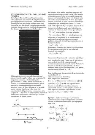 Movimiento ondulatorio y ondas Hugo Medina Guzmán
3
EXPRESIÓN MATEMÁTICA PARA UNA ONDA
VIAJERA.
En la Figura (Physical Science Study Committee,
1965) se muestra una secuencia de fotografías de un
pulso propagándose de izquierda a derecha a lo largo
de un resorte. En esta sección haremos uso de estas
fotografías para descubrir la expresión matemática de
una onda viajera y probar el significado de algunos de
los términos utilizados para describir las ondas.
El intervalo de tiempo entre cada fotografía es el
mismo. Estas fotografías indican que la velocidad de
un pulso es constante; y la forma del pulso
prácticamente no cambia durante el movimiento de
avance. Un examen más minucioso muestra que el
pulso se va haciendo gradualmente más ancho
conforme avanza; la altura del pulso se va haciendo
menor mientras el ancho del pulso crece. Este
ensanchamiento del pulso es una consecuencia de la
dispersión. La dispersión no tiene un interés primordial
en las ondas que deseamos considerar, por lo que la
ignoraremos en nuestro estudio.
En la Figura arriba pueden apreciarse dos etapas del
movimiento de un pulso en una cuerda, a dos tiempos
diferentes, cuando el pulso se propaga de izquierda a
derecha con velocidad v. La figura está dibujada sobre
un sistema de ejes coordenados de modo que el eje x
muestra la dirección en que la cuerda no se distorsiona.
Supongamos que la forma de la cuerda a t = 0 está
dada por la expresión ( )
x
f (Figura a). Después de un
tiempo t el pulso ha avanzado hacia la derecha una
distancia vt (Figura b). Debe notarse que la función
( )
a
x
f − tiene la misma forma que la función
( )
x
f , sin embargo ( )
a
x
f − esta desplazada una
distancia a en la dirección +x. Si suponemos que el
pulso mantiene su forma mientras se propaga,
podemos expresar la forma del pulso en un instante de
tiempo t mediante
( ) ( )
vt
x
f
t
x
y −
=
,
Una descripción similar a la anterior, nos proporciona
la expresión de un pulso que se mueve hacia la
izquierda con velocidad v
( ) ( )
vt
x
f
t
x
y +
=
,
Se denomina función de onda a la función ( )
t
x
y , que
sirve para describir onda. Para el caso de una onda en
una cuerda, la función de onda representa la
coordenada y de un elemento de la cuerda. Por tanto, la
función de onda da el desplazamiento y de dicho
elemento desde su posición de equilibrio y = 0, pero es
una función que depende de x y de t.
Esto significa que el desplazamiento de un elemento de
cuerda depende de:
a) la coordenada x del elemento; y
b) el tiempo t de la observación.
Esto es, x y t deben aparecer combinados en ( )
t
x
y ,
como ( )
vt
x − o ( )
vt
x + . Para especificar una
función de onda debemos escribirla como una
determinada función. Así por ejemplo la función de
onda específica que vamos a discutir en la sección
siguiente es ( ) ( )
vt
x
A
t
x
y −
= sen
, .
Ejemplo 1. De las funciones que se presentan a
continuación, sólo dos pueden representar ecuaciones
de onda, de ondas unidimensionales que se propagan
en el eje x:
( )
( )
[ ]
2
2
1
2
25
,
0
10
5
,
t
x
t
x
y
−
+
×
=
−
( )
( )
[ ]
t
t
x
t
x
y
2
4
25
,
0
10
5
, 2
2
2
2
−
+
+
×
=
−
( )
( )
[ ]
2
2
3
2
25
,
0
10
5
,
t
x
t
x
y
+
+
×
=
−
 