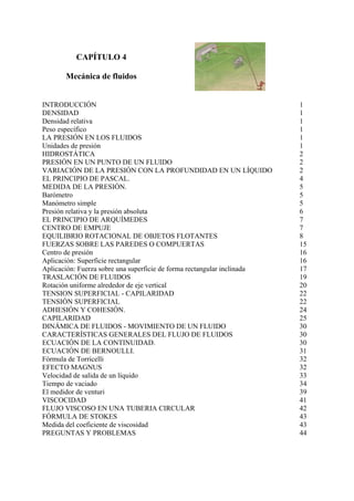 CAPÍTULO 4
Mecánica de fluidos
INTRODUCCIÓN 1
DENSIDAD 1
Densidad relativa 1
Peso específico 1
LA PRESIÓN EN LOS FLUIDOS 1
Unidades de presión 1
HIDROSTÁTICA 2
PRESIÓN EN UN PUNTO DE UN FLUIDO 2
VARIACIÓN DE LA PRESIÓN CON LA PROFUNDIDAD EN UN LÍQUIDO 2
EL PRINCIPIO DE PASCAL. 4
MEDIDA DE LA PRESIÓN. 5
Barómetro 5
Manómetro simple 5
Presión relativa y la presión absoluta 6
EL PRINCIPIO DE ARQUÍMEDES 7
CENTRO DE EMPUJE 7
EQUILIBRIO ROTACIONAL DE OBJETOS FLOTANTES 8
FUERZAS SOBRE LAS PAREDES O COMPUERTAS 15
Centro de presión 16
Aplicación: Superficie rectangular 16
Aplicación: Fuerza sobre una superficie de forma rectangular inclinada 17
TRASLACIÓN DE FLUIDOS 19
Rotación uniforme alrededor de eje vertical 20
TENSION SUPERFICIAL - CAPILARIDAD 22
TENSIÓN SUPERFICIAL 22
ADHESIÓN Y COHESIÓN. 24
CAPILARIDAD 25
DINÁMICA DE FLUIDOS - MOVIMIENTO DE UN FLUIDO 30
CARACTERÍSTICAS GENERALES DEL FLUJO DE FLUIDOS 30
ECUACIÓN DE LA CONTINUIDAD. 30
ECUACIÓN DE BERNOULLI. 31
Fórmula de Torricelli 32
EFECTO MAGNUS 32
Velocidad de salida de un líquido 33
Tiempo de vaciado 34
El medidor de venturi 39
VISCOCIDAD 41
FLUJO VISCOSO EN UNA TUBERIA CIRCULAR 42
FÓRMULA DE STOKES 43
Medida del coeficiente de viscosidad 43
PREGUNTAS Y PROBLEMAS 44
 